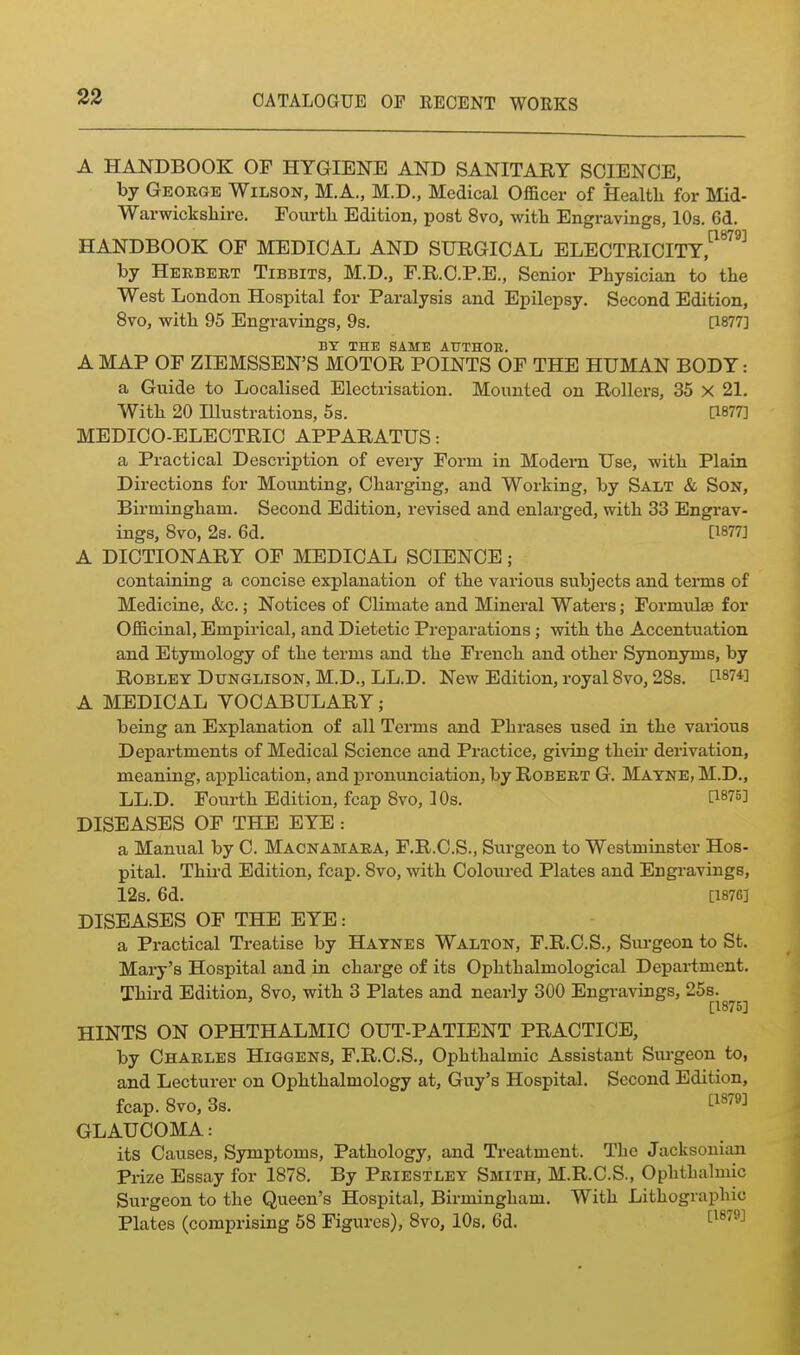 A HANDBOOK OF HYGIENE AND SANITARY SCIENCE, by George Wilson, M.A., M.D., Medical Officer of Health for Llid- Warwickshire. Fourth Edition, post 8vo, with Engravings, 10s. 6d. HANDBOOK OF MEDICAL AND SURGICAL ELECTRICITY,^^^^^^ by Herbert Tibbits, M.D., F.R.C.P.E., Senior Physician to the West London Hospital for Paralysis and Epilepsy. Second Edition, 8vo, with 95 Engravings, 9s. [1877] BY THE SAME ATJTHOB, A MAP OF ZIEMSSEN'S MOTOR POINTS OF THE HUMAN BODY: a Guide to Localised Electrisation. Mounted on Rollers, 35 x 21. With 20 niustrations, 5s. [1877] MEDICO-ELECTRIC APPARATUS: a Practical Description of every Form in Modern Use, with Plain Directions for Mounting, Charging, and Working, by Salt & Son, Birmingham. Second Edition, revised and enlarged, with 33 Engrav- ings, 8vo, 2s. 6d. [1877] A DICTIONARY OF MEDICAL SCIENCE; containing a concise explanation of the various subjects and terms of Medicine, &c.; Notices of Climate and Mineral Waters; Formulae for Officinal, Empirical, and Dietetic Preparations; with the Accentuation and Etymology of the terms and the French and other Synonyms, by ROBLEY DUNGLISON, M.D., LL.D. New Edition, royal Bvo, 28s. D-m'] A MEDICAL VOCABULARY; being an Explanation of all Teims and Phrases used in the various Departments of Medical Science and Practice, giving their derivation, meaning, application, and pronunciation, by Robert G. Mayne, M.D., LL.D. Fourth Edition, fcap 8vo, IDs. [1875] DISEASES OF THE EYE : a Manual by C. Macnamara, F.R.C.S., Surgeon to Westminster Hos- pital. Third Edition, fcap. 8vo, with Coloured Plates and Engravings, 12s. 6d. [1876] DISEASES OF THE EYE: a Practical Treatise by Haynes Walton, F.R.C.S., Surgeon to St. Mary's Hospital and in charge of its Ophthalmological Department. Third Edition, 8vo, with 3 Plates and nearly 300 Engravings, 25s. [1875] HINTS ON OPHTHALMIC OUT-PATIENT PRACTICE, by Charles Higgens, F.R.C.S., Ophthalmic Assistant Surgeon to, and Lecturer on Ophthalmology at, Guy's Hospital. Second Edition, fcap. 8vo, 3s. tiS79] GLAUCOMA: its Causes, Symptoms, Pathology, and Treatment. The Jacksonian Prize Essay for 1878, By Priestley Smith, M.R.C.S., Ophthalmic Surgeon to the Queen's Hospital, Birmingham. With Lithographic Plates (comprising 58 Figures), 8vo, 10s. 6d. ^^^^^^