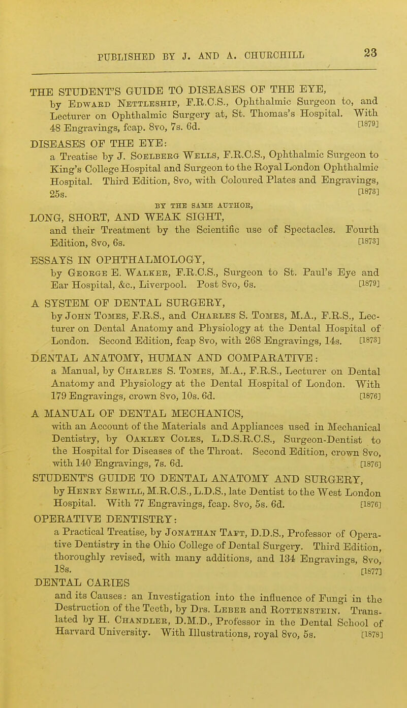 THE STUDENT'S GUIDE TO DISEASES OF THE EYE, by Edwakd Nettleship, F.R.O.S., Ophthalmic Surgeon to, and Lecturer on Ophthalmic Surgery at, St. Thomas's Hospital. With 48 Engravings, fcap. 8vo, 7s. 6d. [^^''^^ DISEASES OF THE EYE: a Treatise by J. Soelbeeg Wells, F.R.O.S., Ophthalmic Surgeon to King's College Hospital and Surgeon to the Royal London Ophthalmic Hospital. Third Edition, Svo, with Coloured Plates and Engravings, 25s. ti878] BY THE SAME AUTHOB, LONG, SHORT, AND WEAK SIGHT, and their Treatment by the Scientific use of Spectacles. Fourth Edition, Svo, 6s. P873] ESSAYS IN OPHTHALMOLOGY, by Geokge E. Walker, F.R.O.S., Surgeon to St. Paul's Eye and Ear Hospital, &c., Liverpool. Post Svo, 6s. [1879] A SYSTEM OF DENTAL SURGERY, by John Tomes, F.R.S., and Chaeles S. Tomes, M.A., F.R.S., Lec- tui'er on Dental Anatomy and Physiology at the Dental Hospital of London. Second Edition, fcap Svo, with 268 Engravings, 143. [1873] DENTAL ANATOMY, HUMAN AND COMPARATIYE: a Manual, by Charles S. Tomes, M.A., F.R.S., Lecturer on Dental Anatomy and Physiology at the Dental Hospital of London. With 179 Engravings, crown Svo, 10s. 6d. [1876] A MANUAL OF DENTAL MECHANICS, with an Account of the Materials and Appliances used in Mechanical Dentistry, by Oaklet Coles, L.D.S.R.C.S., Surgeon-Dentist to the Hospital for Diseases of the Throat. Second Edition, crown Svo, with 140 Engi-avings, 7s. 6d. [1876] STUDENT'S GUIDE TO DENTAL ANATOMY AND SURGERY, by Henry Sewill, M.R.C.S., L.D.S., late Dentist to the West London Hospital. With 77 Engravings, fcap. Svo, 6s. 6d. [1876] OPERATIVE DENTISTRY: a Practical Treatise, by Jonathan Tajft, D.D.S., Professor of Opera- tive Dentistry in the Ohio College of Dental Surgery. Third Edition, thoroughly revised, with many additions, and 134 Engravings, Svo, 18s. [1877] DENTAL CARIES and its Causes: an Investigation into the influence of Fungi in the Destmction of the Teeth, by Drs. Leber and Rottenstein. Trans- lated by H. Chandler, D.M.D., Professor in the Dental School of Harvard University. With Illustrations, royal Svo, 5s. [1878]