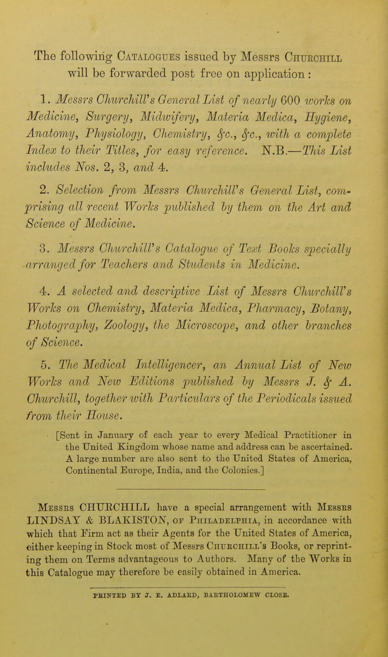 The following Catalogues issued by Messrs Churchill will be forwarded post free on application : 1. Messrs OhurchilVs General List of nearly 600 ivories on 3feclicinej Surgery, Michvifery, Materia Medica, Hygiene, Anatomy, Physiology, Chemistry, Sfc., ^x., with a comjplete Index to their Titles, for easy reference. N.B.—This List includes Nos. 2, 3, and 4. 2. Selection from Messrs ChurchiWs General List, com- prising all recent Worhs published by them on the Art and Science of Medicine. 3. Messrs ChurchiWs Catalogue of Text BooJcs specially arranged for Teachers and Students in Medicine. 4. A selected and descriptive List of Messrs Churchill's WorJcs on Chemistry, Materia Medica, Pharmacy, Botany, Photography, Zoology, the Microscoye, and other branches of Science. 5. The Medical Litelligencer, an Annual List of New Worhs and Neiv Editions published by Messrs J. ^ A. Churchill, together with Particulars of the Periodicals issued from their House. [Sent in Jamiary of eacli year to every Medical Practitioner in tlie United Kingdom -wliose name and address can be ascertained. A large number are also sent to the United States of America, Continental Europe, India, and tbe Colonies.] Messes CHUECHILL have a special arrangement with Messes LINDSAY & BLAKISTON, or Philadelphia, in accordance with which that Pirm act as their Agents for the United States of America, either keeping in Stock most of Messrs Chuechill's Books, or reprint- ing them on Terms advantageous to Authors. Many of the Works in this Catalogue may therefore be easily obtained in America. PBINTED BX J. E. ADLAED, BAETHOLOMEW CLOSE.