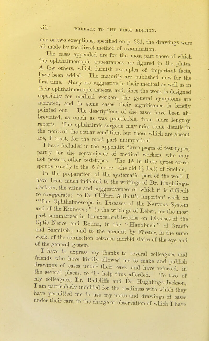 one or two exceptions, specified on p. 321, the di-amngs were all made hj the direct method of examination. The cases appended are for the most part those of which the ophthalmoscopic appearances are figured in the plates. A few others, which furnish examples of important facts, have been added. The majority are published now for the first time. Many are suggestive in their medical as well as in their ophthalmoscopic aspects, and, since the work is designed especially for medical workers, the general symptoms are narrated, and in some cases their significance is briefly pointed out. The descriptions of the cases have been ab- breviated, as much as was practicable, fi-om more lengthy reports. The ophthalmic siu-geon may miss some details in the notes of the ocular condition, but those which ai-e absent are, I trust, for the most part unimportant. I have included in the appendix three pages of test-types, partly for the convenience of medical workers who may not possess, other test-types. The in these types corre- spends exactly to the -5 (metre—the old 1| feet) of SneUen. In the preparation of the systematic part of the work I have been much indebted to the writings of Dr. Hughlings- Jackson, the value and suggestiveness of which it is difiicult to exaggerate; to Dr. Clifford AUbutt's important work on The Ophthalmoscope in Diseases of the Nervous System and of the Kidneys ;  to the writings of Leber, for the most part summarized in his excellent treatise on Diseases of the Optic Nerve and Eetina, in the Handbuch of Graefe and Saemisch; and to the account by Forster, in the same work, of the connection between morbid states of the eye and of the general system. I have to express my thanks to several coUeagues and fnends who have kindly aUowed me to make and publish drawmgs of cases under their care, and have referred in the several places, to the help thus afforded. To two of my colleagues. Dr. Eadcliffe and Dr. HughHngs-Jackson, 1 am particularly indebted for the readiness with which thev have permitted me to use my notes and dvaMnngs of cas^s under their care, in the charge or observation of which I have
