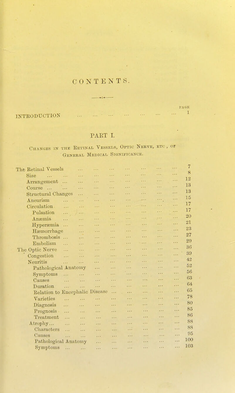 CONTENTS. INTEODUCTION PAET I. CUANGES IN THE EeTINAL VeSSEI.S, OpTIC NeBVIS, General Medical Signieicancb. The Eetinal Vessels Size ... An-angement Course Structural Chang-es Aneurism Circulation Pulsation ■•■ Anaemia ... Hyperemia Hajmon-hage .. • Thrombosis ... Embolism ••■ ••• The Optic Nerve Congestion Neuritis Pathological Anatomy Symptoms Causes Duration Eelation to Encephalic Diseivse Varieties Diagnosis ... Prognosis Treatment Atrophy... Characters ... Causes Pathological Anatomy Symptoms
