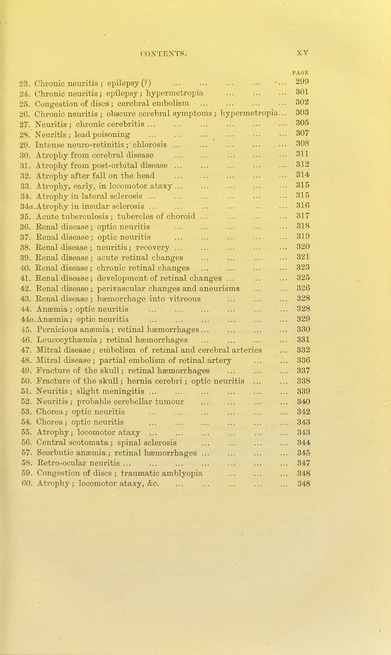 PARE 23. Chronic neuritis; epilepsy (?) ... 299 24. Chronic neuritis; epilepsy; hypermetropia 301 25. Congestion of discs 5 cerebral embolism 302 26. Chronic neuritis ; obscure cerebral symptoms ; hypermetropia... 303 27. Neuritis ; clu-onic cerebritis ... ... ... ... ... • • ■ 305 2S. Neuritis; lead]poisoning 307 29. Intense neuro-retinitis; chlorosis ... ... ... ..- ••• 308 30. Atrophy from cerebi'al disease ... ... ... ... ••• 311 31. Atrophy from post-orbital disease ... ... ... ... ... 312 32. Atrophy after fall on the head ... ... ... ... ..• 314 33. Atrophy, early, in locomotor ataxy ... ... ... ... .-• 315 34. Atrophy in lateral sclerosis ... ... 315 34a.Atrophy in insular sclerosis ... ... ... ... ... ..• 316 35. Acute tuberculosis; tubercles of choroid ... ... ... ... 317 36. Eenal disease; optic neuritis ... ... ... ... ... 318 37. Eenal disease; optic neuritis ... ... ... ... ■■• 319 38. Eenal disease; neuritis; recovery ... ... ... ... ... 320 39. Eenal disease; aeiite retinal changes ... ... ... ... 321 40. Eenal disease; chronic retinal changes ... ... ... ... 323 41. Eenal disease; development of retinal changes ... ... ... 325 42. Eenal disease; perivascular changes and aneurisms ... ... 326 43. Eenal disease ; haemorrhage into vitreous ... ... ... 328 44. Ansemia; optic neuritis ... ... ... ... ... ... 328 44a.Anaemia; optic neuritis ... ... ... ... ... ... 329 45. Pernicious an£Bmia; retinal haemorrhages ... ... ... ... 330 46. Leucocythsemia; retinal htemorrhages ... ... ... ... 331 47. Mitral disease; erabolism of retinal and cerebral arteries ... 332 48. Mitral disease; partial embolism of retinal artery ... ... 336 49. Fractm-e of the skull; retinal haemorrhages ... ... ... 337 50. Fracture of the skidl; hernia cerebri; optic neuritis 338 51. Neuritis; slight meningitis ... ... ... ... ... ... 339 52. Neuritis; probable cerebellar tumour ... ... ... ... 340 53. Chorea; optic neuritis ... ... ... ... 342 54. Chorea; optic neuritis ... ... 343 55. Atrophy; locomotor ataxy 343 56. Central scotomata; spinal sclerosis ... ... ... ... 344 57. Scorbutic anaemia; retinal haemorrhages ... ... 345 58. Eetro-ocular neuritis ... ... ... ... ... ... ... 347 59. Congestion of discs ; traumatic amblyopia ... ... ... 348 GO. Atrophy ; locomotor ataxy, &c 348 I