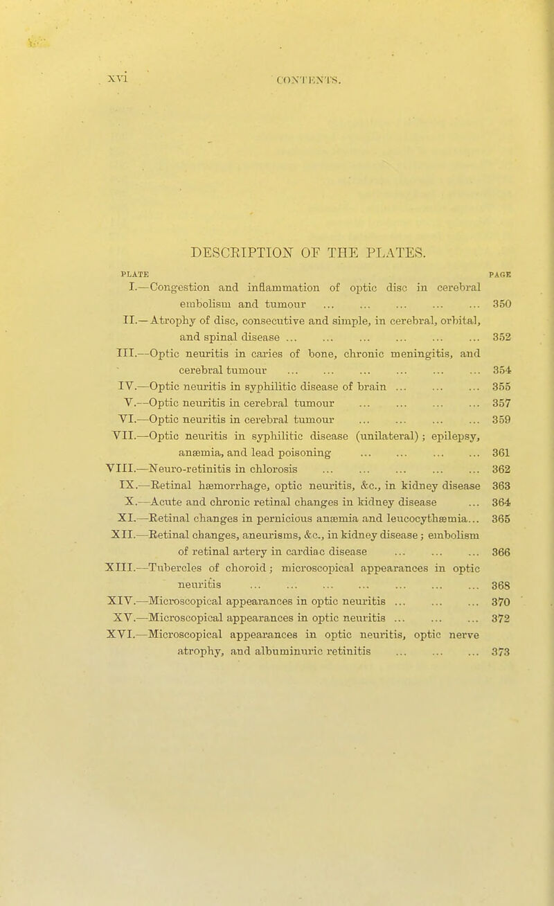 DESCEIPTION OP THE PLATES. PLATE PAGE I.—Cong-estion and inflammation of ojDtic disc in cerebral embolism and tumour ... ... ... ... ... 350 II.— Atrophy of disc, consecutive and simple, in cerebral, orhital, and spinal disease ... ... ... ... ... ... 352 III. —Optic neuritis in caries of bone, chronic meningitis, and cerebral tumour ... ... ... ... ... ... 354 IV. —Optic neuritis in syphilitic disease of brain ... ... ... 355 V.—Optic neuritis in cerebral tiunour ... 357 VI.—Optic neuritis in cerebral tumour ... ... 359 VII.—Optic neuritis in syphilitic disease (unilateral); epilepsy, anaemia, and lead poisoning ... ... ... ... 361 VIII.—Neuro-retinitis in chlorosis 362 IX.—Retinal hsemorrhage, optic nem-itis, &c., in kidney disease 363 X.—Acute and chronic retinal changes in kidney disease ... 364 XI.—Retinal changes in pernicious anaemia and leucocythsemia... 365 XII.—Retinal changes, aneui'isms, &c., in kidney disease; embolism of retinal artery in cardia c disease ... ... ... 366 XIII. —Tubercles of choroid j microscopical appearances in optic neuritis ... 368 XIV. —Mici-oscopical appearances in optic neui'itis ... 370 XV.—Microscopical appearances in optic neuritis ... ... ... 372 XVI.—Microscopical appearances in optic neuritis, optic nerve atrophy, and albumimiric retinitis 373