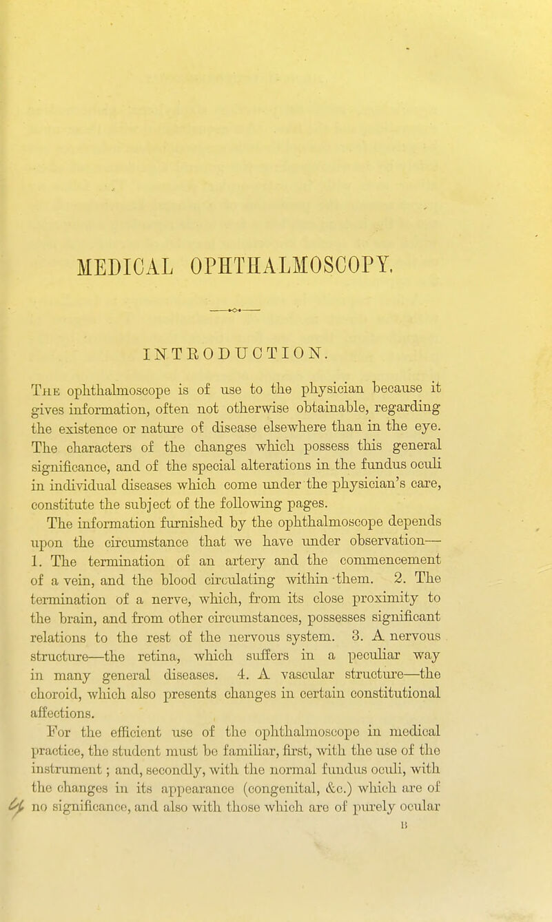 MEDICAL OPHTHALMOSCOPY. INTEODUCTION. The ophthalmoscope is of use to the physician because it gives information, often not otherwise obtainable, regarding the existence or nature of disease elsewhere than in the eye. The characters of the changes which possess this general significance, and of the special alterations in the fundus oculi in individual diseases which come under the physician's care, constitute the subject of the following pages. The information furnished by the ophthalmoscope depends upon the circumstance that we have xmder observation— 1. The termination of an artery and the commencement of a vein, and the blood cu-culating within -them. 2. The termination of a nerve, which, from its close proximity to the brain, and from other circumstances, possesses significant relations to the rest of the nervous system. 3. A nervous structure—the retina, which suffers in a peculiar way in many general diseases, 4. A vascular structm-e—the choroid, which also presents changes in certain constitutional affections. For the efficient use of the ophthalmoscope in medical practice, the student must be famihar, first, with the use of the instrument; and, secondly, with the normal fundus oculi, with the changes in its appearance (congenital, &c.) which are of ^ no significance, and also with those which are of inu-ely ocular u