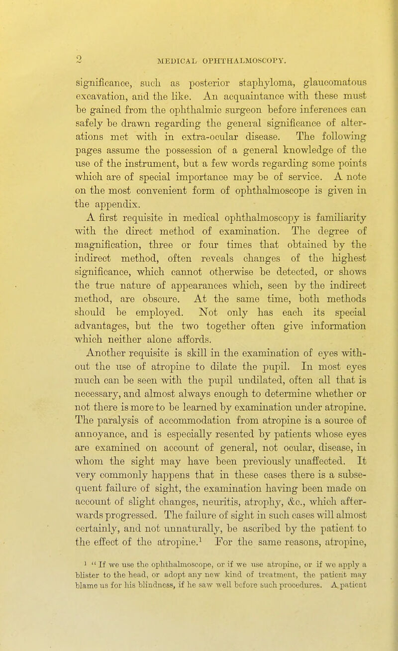 significance, siicli as posterior staphyloma, glaucomatous excavation, and the like. An acquaintance with these must be gained from the ophthalmic surgeon before inferences can safely be drawn regarding the general significance of alter- ations met with in extra-ocular disease. The follo\ving pages assume the possession of a general knowledge of the use of the instrument, but a few words regarding some points which are of special importance may be of service. A note on the most convenient form of ophthalmoscope is given in the appendix. A first requisite in medical ophthalmoscopy is familiarity with the direct method of examination. The degree of magnification, thi'ee or four times that obtained by the indirect method, often reveals changes of the highest significance, which cannot otherwise be detected, or shows the true nature of appearances which, seen by the indirect method, are obscure. At the same time, both methods should be employed. Not only has each its special advantages, hut the two together often give information which neither alone affords. Another requisite is skill in the examination of eyes with- out the use of atropine to dilate the jaupil. In most eyes much can be seen with the pupil undilated, often all that is necessary, and almost always enough to determine whether or not there is more to be learned by examination imder atropine. The paralysis of accommodation from atropine is a source of annoyance, and is especially resented by patients whose eyes are examined on account of general, not ocular, disease, in whom the sight may have been previously imaffected. It very commonly happens that in these cases there is a subse- quent failure of sight, the examination haviug been made on account of slight changes, neiu-itis, atrophy, &c., Avhich after- wards progressed. The f ailiu-e of sight in such cases will almost certainly, and not imnaturally, be ascribed by the patient to the effect of the atropine.^ For the same reasons, atroi»ine, ' If we use the oplifchalmoscopo, or if we use atropine, or if we apply ti blister to the head, or adopt any new Icind of trea tment, the patient may blame us for his blindness, if he saw well before such procedures. A patient