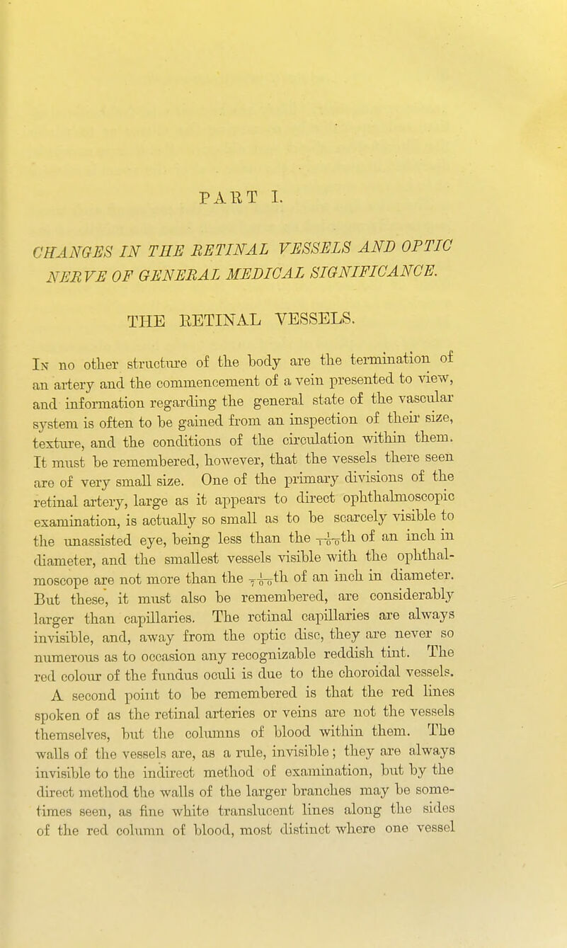 PAET L CHANGES IN THE RETINAL VESSELS AND OPTIC NERVE OF GENERAL MEDICAL SIGNIFICANCE. THE RETINAL VESSELS. In no other structm-e of the body are the tennination of an artery and the commencement of a vein presented to view, and information regarding the general state of the vasciilar system is often to he gained from an inspection of theii' size, texture, and the conditions of the cii'culation within them. It must be remembered, however, that the vessels there seen are of very small si^ie. One of the primary divisions of the retinal artery, large as it appears to direct ophthalmoscopic examination, is actually so small as to be scarcely visible to the unassisted eye, being less than the of an inch in diameter, and the smallest vessels visible with the ophthal- moscope are not more than the y^th of an inch in diameter. But these, it must also be remembered, are considerably larger than capillaries. The retinal capillaries are always invisible, and, away from the optic disc, they are never so numerous as to occasion any recognizable reddish tint. The red colour of the fuudus oculi is due to the choroidal vessels. A second point to be remembered is that the red lines spoken of as the retinal arteries or veins are not the vessels themselves, but tlie cohunus of blood within them. The walls of the vessels are, as a rule, invisible; they are always invisible to the indirect method of examination, but by the direct method the walls of the larger branches may be some- times seen, as fine white transkicent lines along the sides of the red cokimn of blood, most distinct where one vessel