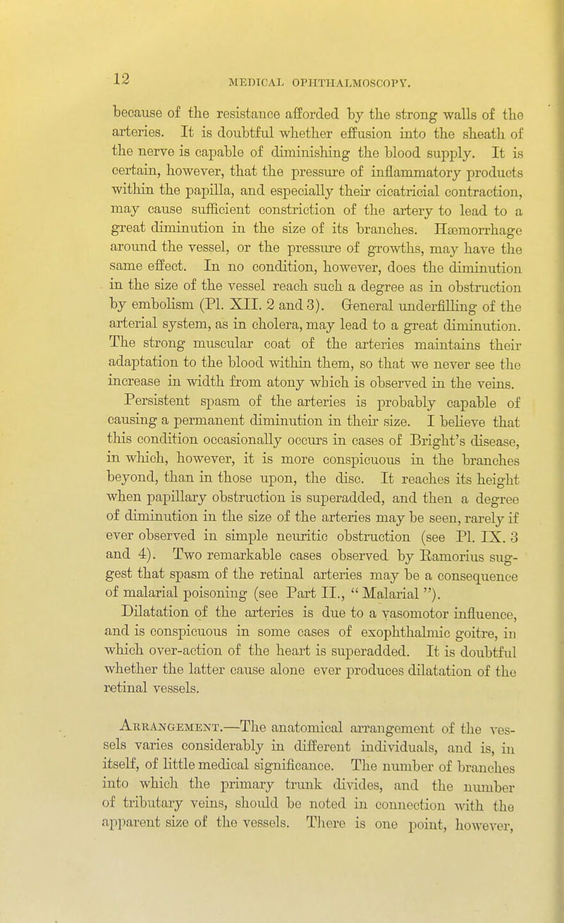 because of the resistance afforded by the strong walls of the arteries. It is doubtful wbetber effusion into the sheath of the nerve is capable of diminishing the blood supply. It is certain, however, that the pressure of inflammatory products within the papilla, and especially their cicatricial contraction, may cause sufficient constriction of the artery to lead to a great diminution in the size of its branches. Hajmorrhage around the vessel, or the pressure of growths, may have the same effect. In no condition, however, does the diminution in the size of the vessel reach such a degree as in obstruction by embolism (PI. XII. 2 and 3). Greneral underfilling of the arterial system, as in cholera, may lead to a great diminution. The strong muscular coat of the arteries maintains their adaptation to the blood within them, so that we never see the increase in width from atony which is observed in the veins. Persistent spasm of the arteries is probably capable of causing a permanent diminution in their size. I believe that this condition occasionally occurs in eases of Bright's disease, in which, however, it is more conspicuous in the branches beyond, than in those upon, the disc. It reaches its height when papillary obstruction is superadded, and then a degree of diminution in the size of the arteries may be seen, rai-ely if ever observed in simple neuritic obstruction (see PI. IX. 3 and 4). Two remarkable cases observed by Eamorius sug- gest that spasm of the retinal arteries may be a consequence of malarial poisoning (see Part II.,  Malarial ). Dilatation of the arteries is due to a vasomotor influence, and is conspicuous in some cases of exophthalmic goitre, in which over-action of the heart is superadded. It is doubtful whether the latter cause alone ever produces dilatation of the retinal vessels. Arrangement.—The anatomical arrangement of the ves- sels varies considerably in different individuals, and is, in itself, of little medical significance. The nimiber of branches into which the primary trunk divides, and the nmnber of tributary veins, shoidd be noted in connection Avith the apparent size of the vessels. Tliere is one point, however,