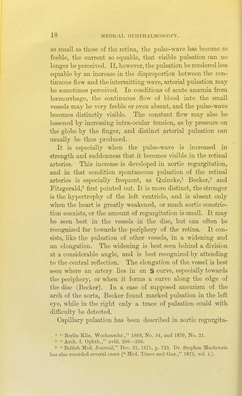 as small as those of the retina, the pulse-wave has become so feeble, the current so equable, that visible pulsation can no longer be perceived. If, however, the pulsation be rendered less equable by an increase in tlie disproportion between the con- tinuous flow and the intermitting wave, arterial pulsation may be sometimes perceived. In conditions of acute anaemia from haemorrhage, the continuous flow of blood into the small vessels may be very feeble or even absent, and the piilse-wave becomes distinctly visible. The constant flow may also be lessened by increasing intra-ocular tension, as by pressure on the globe by the finger, and distinct arterial pulsation can usually be thus produced. It is especially when the pulse-wave is increased in strength and suddenness that it becomes visible in the retinal arteries. This increase is developed in aortic regurgitation, and in that condition spontaneous pulsation of the retinal arteries is especially frequent, as Quincke,^ Becker,- and Pitzgerald,^ first pointed out. It is more distinct, the stronger is the hypertrophy of the left ventricle, and is absent only when the heart is greatly weakened, or much aortic constric- tion coexists, or the amount of regurgitation is small. It may be seen best in the vessels in the disc, but can often be recognized far towards the periphery of the retina. It con- sists, like the pulsation of other vessels, in a widening and an elongation. The widening is best seen behind a division at a considerable angle, and is best recognized by attending to the central reflection. The elongation of the vessel is best seen where an artery lies in an S curve, especially towards the periphery, or when it forms a curve along the edge of the disc (Becker). In a case of supposed aneurism of the arch of the aorta, Becker found marked pulsation in the left eye, while in the right only a trace of pulsation could with difficulty be detected. Capillary pulsation has been described in aortic regurgita- '  BorUn Klin. Wochensclir., 1868, No. 34, and 1870, No. 21. = Arch. f. Ophtli., xviii. 206—296. 3 British Med. Joui-nal, Doc. 23, 1871, p. 723. Dr. Stephen Mackenzie has also recorded several cases ( Med. Times and Gar.., 1875, vol. i.).