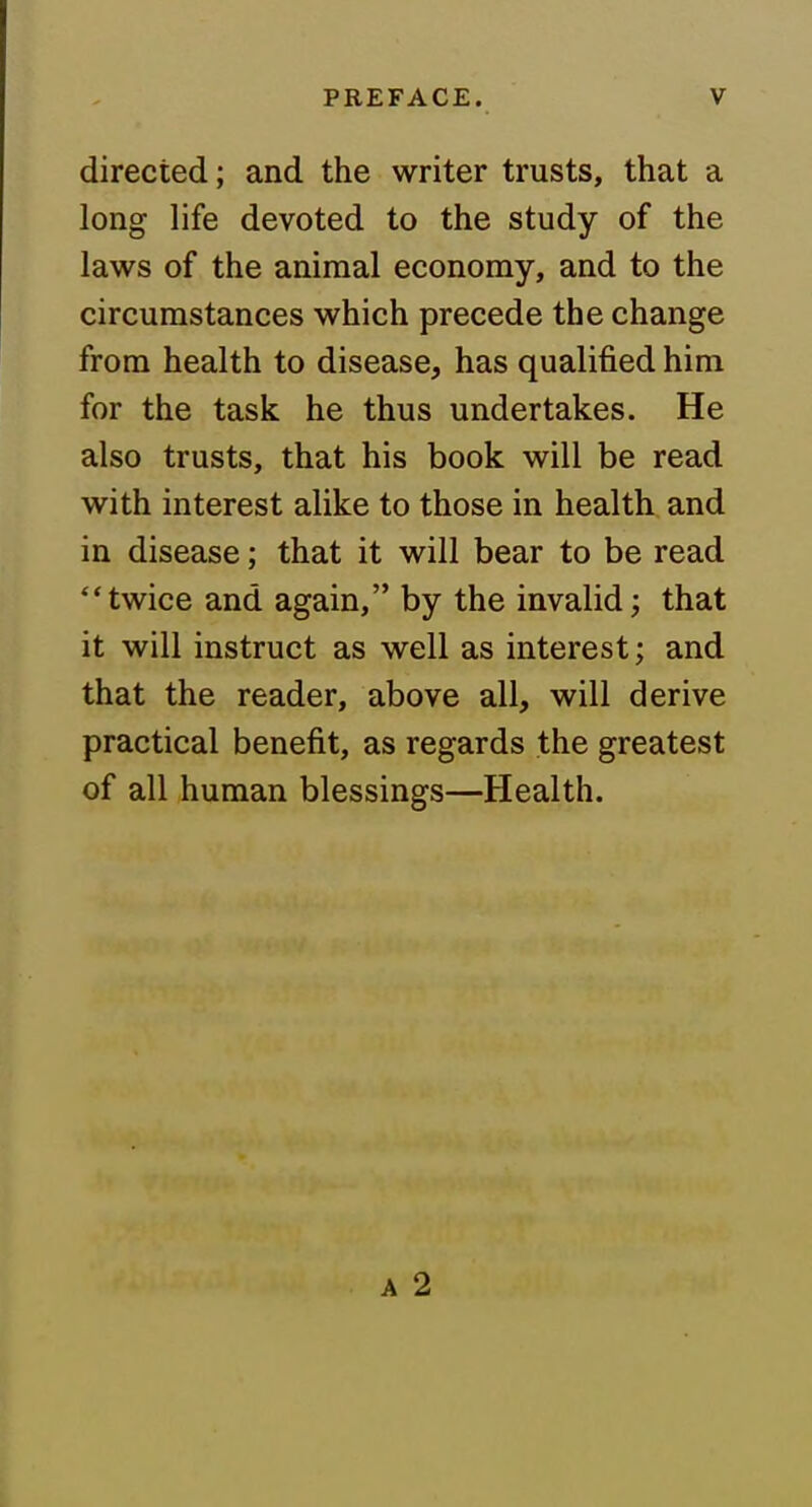 directed; and the writer trusts, that a long life devoted to the study of the laws of the animal economy, and to the circumstances which precede the change from health to disease, has qualified him for the task he thus undertakes. He also trusts, that his book will be read with interest alike to those in health and in disease; that it will bear to be read twice and again, by the invalid; that it will instruct as well as interest; and that the reader, above all, will derive practical benefit, as regards the greatest of all human blessings—Health. A 2