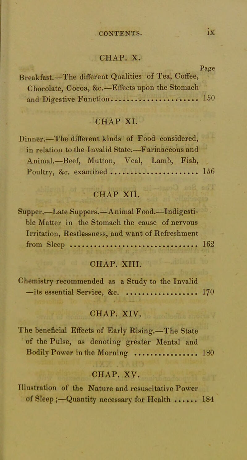 CHAP. X. Page Breakfast.—The different Qualities of Tea, Coffee, Chocolate, Cocoa, &c.—Effects upon the Stomacli and Digestive Function 150 CHAP XI. Dinner.—The different kinds of Food considered, in relation to the Invalid State.—Farinaceous and Animal.—Beef, Mutton, Veal, Lamb, Fish, Poultry, &c. examined 156 CHAP Xli. Supper.—Late Suppers.—Animal Food.—Indigesti- ble Matter in the Stomach the cause of nervous Irritation, Restlessness, and want of Refreshment from Sleep 162 CHAP. XIII. Chemistry recommended as a Study to the Invalid —its essential Service, &c. 170 CHAP. XIV. The beneficial Effects of Early Rising.—The State of the Pulse, as denoting greater Mental and Bodily Power in the Morning 180 CHAP. XV. Illustration of the Nature and resuscitative Power of Sleep;—Quantity necessary for Health 184