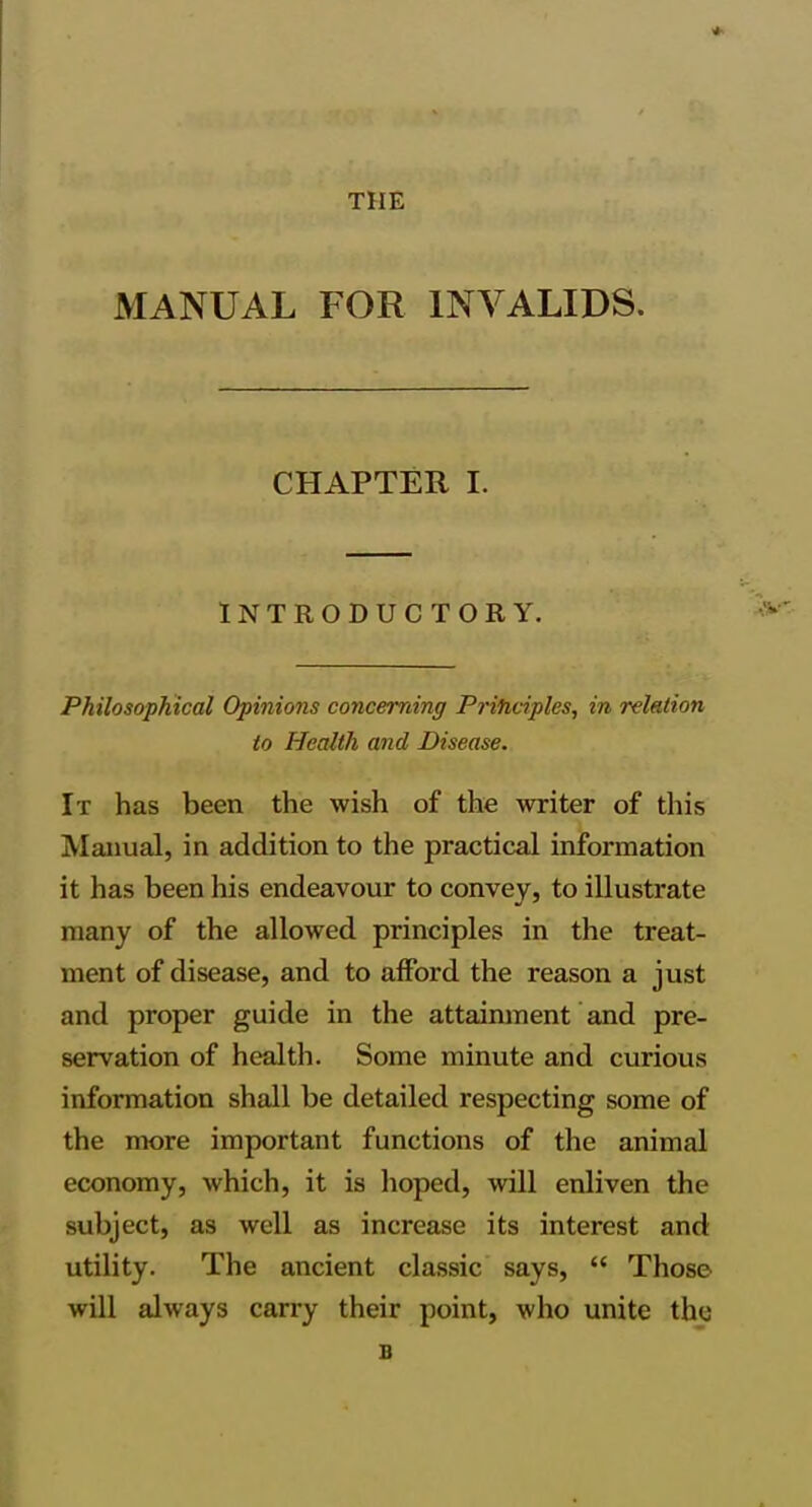 THE MANUAL FOR INVALIDS. CHAPTER I. INTRODUCTORY. Philosophical Opinions concerning Priticiples, in relation to Health and Disease. It has been the wish of the writer of this Manual, in addition to the practical information it has been his endeavour to convey, to illustrate many of the allowed principles in the treat- ment of disease, and to afford the reason a just and proper guide in the attainment and pre- servation of health. Some minute and curious information shall be detailed respecting some of the more important functions of the animal economy, which, it is hoped, will enliven the subject, as well as increase its interest and utility. The ancient classic says,  Those will always carry their point, who unite th<j B