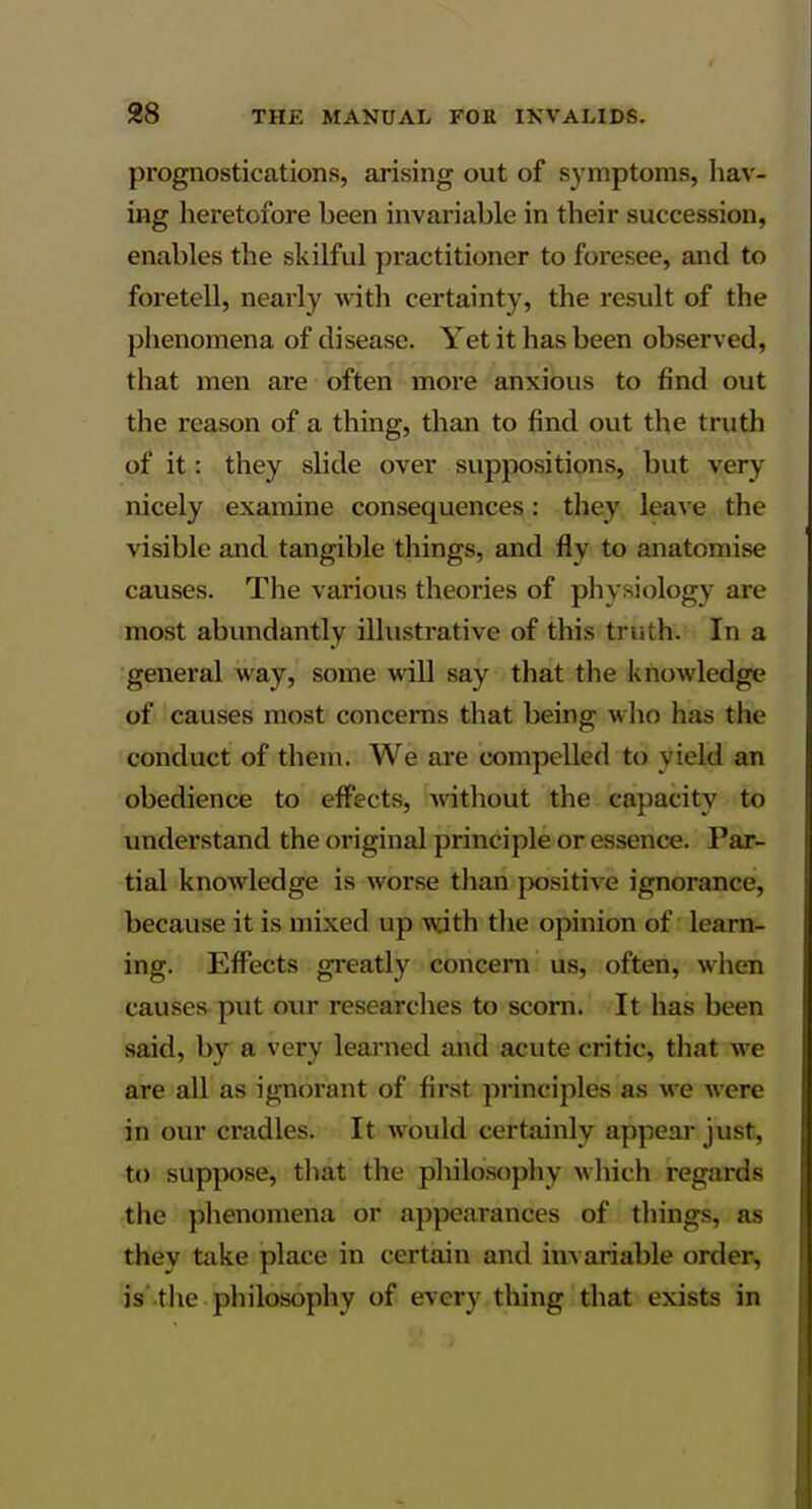 prognostications, arising out of S3fmptoms, hav- ing heretofore been invariable in their succession, enables the skilful practitioner to foresee, and to foretell, nearly with certainty, the result of the phenomena of disease. Yet it has been observed, that men are often more anxious to find out the reason of a thing, than to find out the truth of it: they slide over suppositions, but very nicely examine consequences: they leave the visible and tangible things, and fly to anatomise causes. The various theories of physiology are most abundantly illustrative of this truth. In a general way, some will say that the knowledge of causes most concerns that being who has the conduct of them. We are compelled to yield an obedience to effects, without the capacity to imderstand the original principle or essence. Par- tial knowledge is worse than positive ignorance, because it is mixed up with tlie opinion of learn- ing. Effects greatly concern us, often, when causes put our researches to scorn. It has been said, by a very learned and acute critic, that we are all as ignorant of first principles as we were in our cradles. It wovild certainly appear just, to suppose, that the philo.sophy which regards the plienomena or appearances of things, as they take place in certain and invariable order, is' tlie philosophy of every thing that exists in