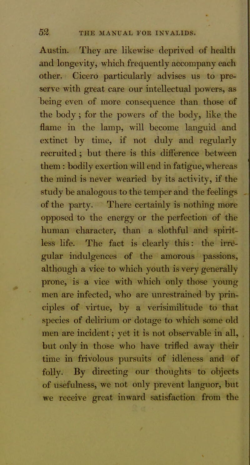 Austin. They are likewise deprived of health and longevity, which frequently accompany each other. Cicero particularly advises us to pre- serve with great care our intellectual powers, as being even of more consequence than those of the body ; for the powers of the body, like the flame in the lamp, wiU become languid and extinct by time, if not duly and regularly recruited; but there is this difference between them: bodily exertion will end in fatigue, whereas the mind is never wearied by its activity, if the study be analogous to the temper and the feelings of the party. There certainly is nothing more opposed to the energy or the perfection of the human character, than a slothful and spirit- less life. The fact is clearly this: the irre- gular indulgences of the amorous passions, although a vice to which youth is very generally prone, is a vice with which only those young men are infected, who are unrestrained by prin- ciples of virtue, by a verisimilitude to that species of delirium or dotage to which some old men are incident; yet it is not observable in all, but only in those who have trifled away their time in frivolous pursuits of idleness and of folly. By directing our thoughts to objects of usefulness, we not only prevent languor, but we receive great inward satisfaction from the