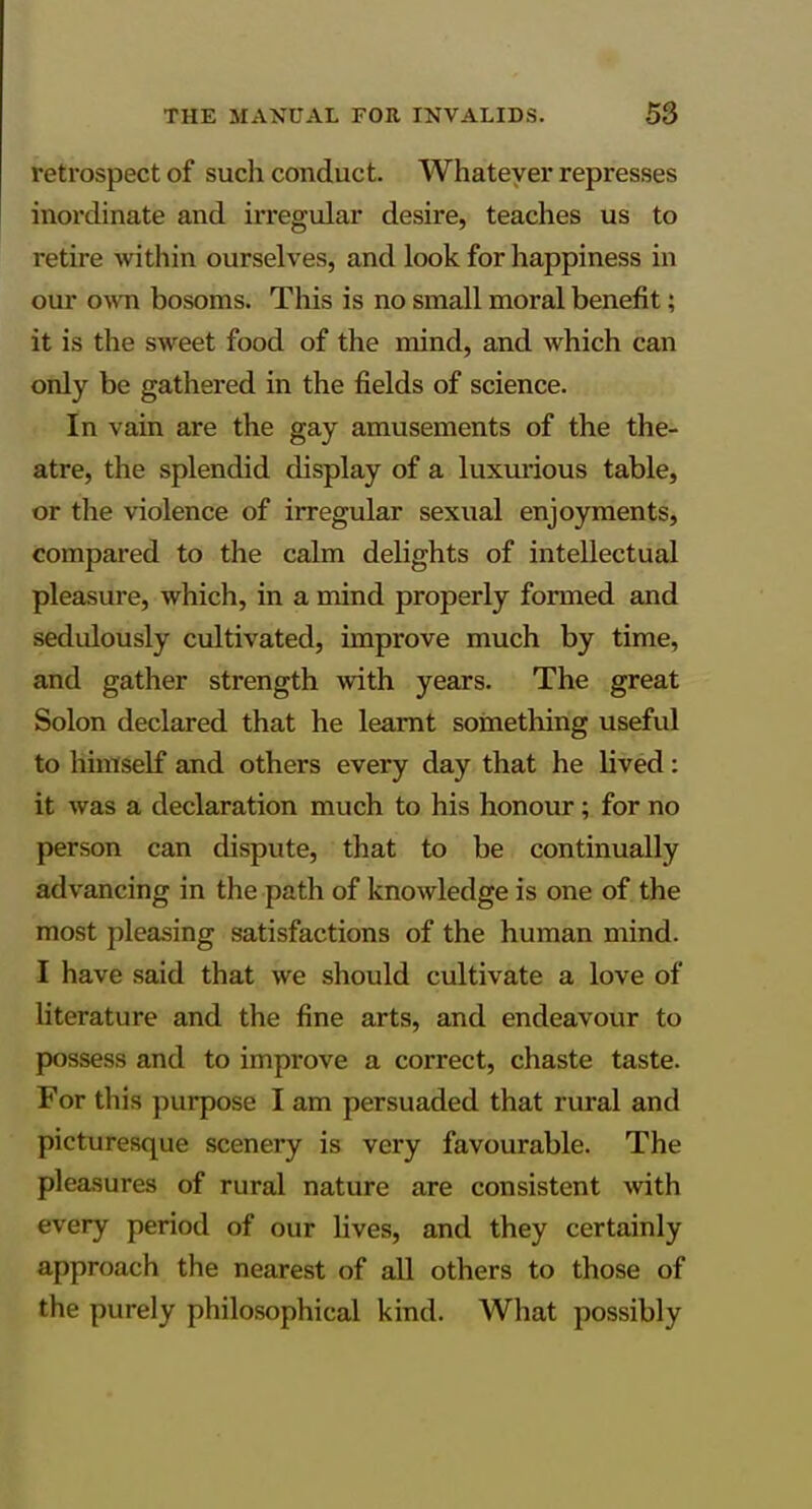 retrospect of such conduct. Whatever represses inordinate and irregular desire, teaches us to retire within ourselves, and look for happiness in our own bosoms. This is no small moral benefit; it is the sweet food of the mind, and which can only be gathered in the fields of science. In vain are the gay amusements of the the- atre, the splendid display of a luxurious table, or the violence of irregular sexual enjoyments, compared to the calm delights of intellectual pleasure, which, in a mind properly formed and sedulously cultivated, improve much by time, and gather strength with years. The great Solon declared that he learnt something useful to himself and others every day that he lived: it was a declaration much to his honour; for no person can dispute, that to be continually advancing in the path of knowledge is one of the most pleasing satisfactions of the human mind. I have said that we should cultivate a love of literature and the fine arts, and endeavour to possess and to improve a correct, chaste taste. For this purpose I am persuaded that rural and picturesque scenery is very favourable. The pleasures of rural nature are consistent ^vith every period of our lives, and they certainly approach the nearest of all others to those of the purely philosophical kind. What possibly