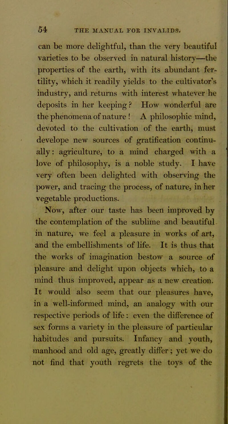 can be more delightful, than the very beautiful varieties to be observed in natural history—^the properties of the earth, with its abundant fer- tility, which it readily yields to the cultivator's industry, and returns Avith interest whatever he deposits in her keeping ? How wonderful are the phenomena of nature ! A philosophic mind, devoted to the cultivation of the earth, must develope new sources of gratification continu- ally: agriculture, to a mind charged with a love of philosophy, is a noble study. I have very often been dehghted with observing the power, and tracing the process, of nature, in her vegetable productions. Now, after our taste has been improved by the contemplation of the sublime and beautiful in nature, we feel a pleasure in works of art, and the embellishments of life. It is thus that the works of imagination bestow a source of pleasure and delight upon objects which, to a mind thus improved, appear as a new creation. It woiUd also seem that our pleasures have, in a well-informed mind, an analogy wth our respective periods of life: even the difference of sex forms a variety in the pleasui-e of particular habitudes and pursuits. Infancy and youth, manhood and old age, greatly differ; yet we do not find that youth regrets the toys of the