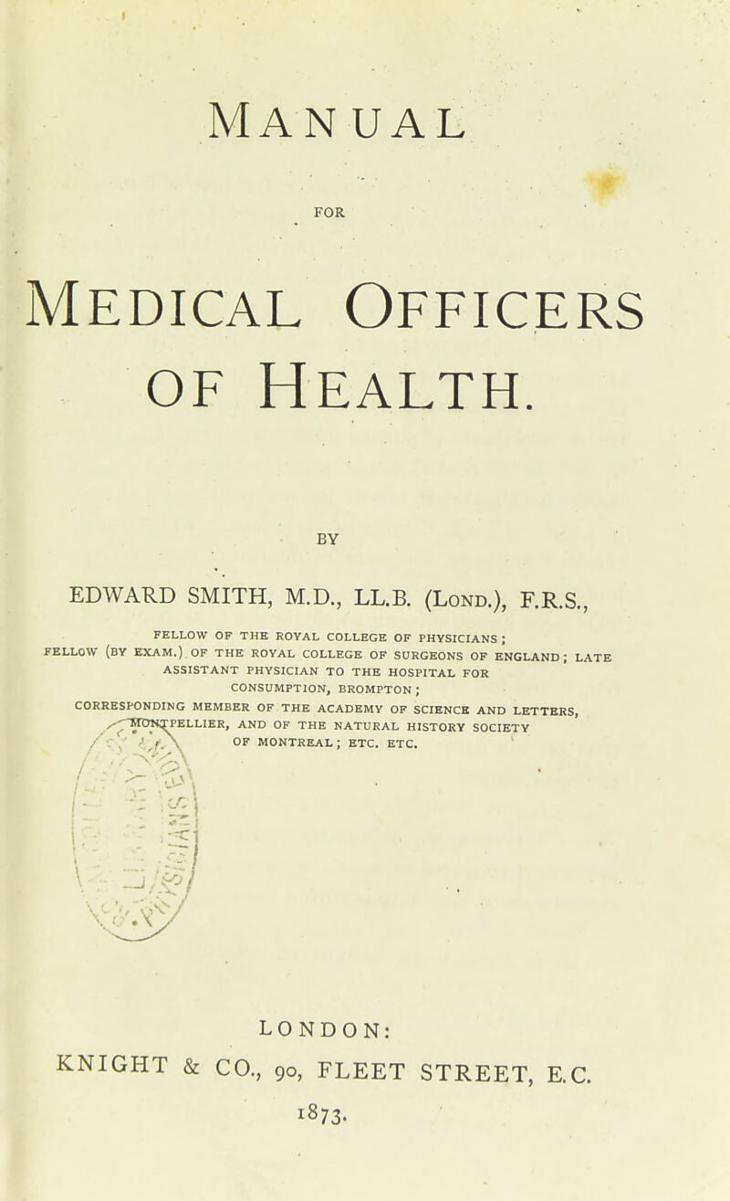 Man UAL FOR Medical Officers OF Health. BY EDWARD SMITH, M.D., LL.B. (Lond.), F.R.S., FELLOW OF THE ROYAL COLLEGE OF PHYSICIANS ; FELLOW (by exam.) OF THE ROYAL COLLEGE OF SURGEONS OF ENGLAND; LATE ASSISTANT PHYSICIAN TO THE HOSPITAL FOR CONSUMPTION, BROMPTON ; CORRESPONDING MEMBER OF THE ACADEMY OP SCIENCE AND LETTERS, TttmrPELLIER, AND OF THE NATURAL HISTORY SOCIETY l^fy\ OF MONTREAL; ETC. ETC. LONDON: KNIGHT & CO., 90, FLEET STREET, E.G. 1873.