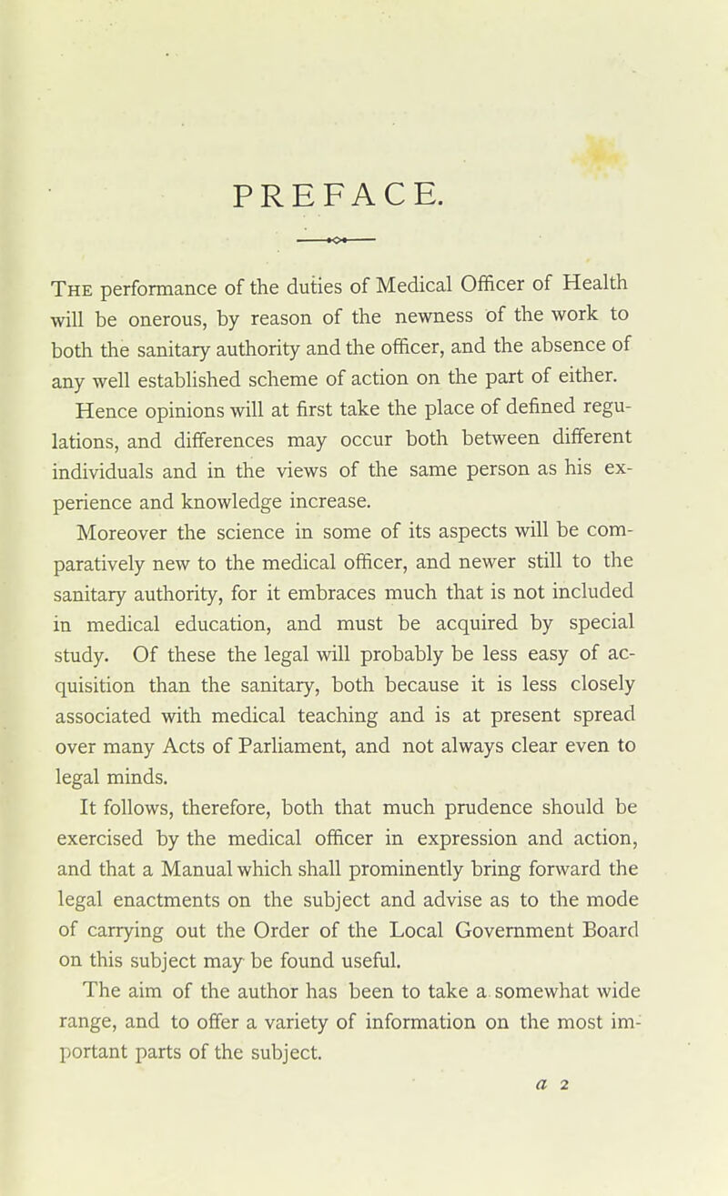 PREFACE. The performance of the duties of Medical Officer of Health will be onerous, by reason of the newness of the work to both the sanitary authority and the officer, and the absence of any well established scheme of action on the part of either. Hence opinions will at first take the place of defined regu- lations, and differences may occur both between different individuals and in the views of the same person as his ex- perience and knowledge increase. Moreover the science in some of its aspects will be com- paratively new to the medical officer, and newer still to the sanitary authority, for it embraces much that is not included in medical education, and must be acquired by special study. Of these the legal will probably be less easy of ac- quisition than the sanitary, both because it is less closely associated with medical teaching and is at present spread over many Acts of Parliament, and not always clear even to legal minds. It follows, therefore, both that much prudence should be exercised by the medical officer in expression and action, and that a Manual which shall prominently bring forward the legal enactments on the subject and advise as to the mode of carrying out the Order of the Local Government Board on this subject may be found useful. The aim of the author has been to take a somewhat wide range, and to offer a variety of information on the most im- portant parts of the subject. a 2