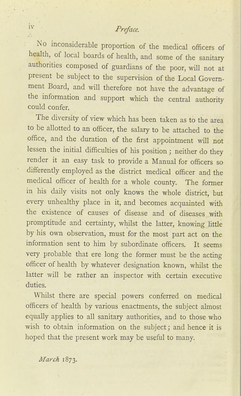 No inconsiderable proportion of the medical officers of health, of local boards of health, and some of the sanitary authorities composed of guardians of the poor, will not at present be subject to the supervision of the Local Govern- ment Board, and will therefore not have the advantage of the information and support which the central authority could confer. The diversity of view which has been taken as to the area to be allotted to an officer, the salary to be attached to the office, and the duration of the first appointment will not lessen the initial difficulties of his position; neither do they render it an easy task to provide a Manual for officers so differently employed as the district medical officer and the medical officer of health for a whole county. The former in his daily visits not only knows the whole district, but every unhealthy place in it, and becomes acquainted with the existence of causes of disease and of diseases with promptitude and certainty, whilst the latter, knowing httle by his own observation, must for the most part act on the information sent to him by subordinate officers. It seems very probable that ere long the former must be the acting officer of health by whatever designation known, whilst the latter will be rather an inspector with certain executive duties. Whilst there are special powers conferred on medical officers of health by various enactments, the subject almost equally applies to all sanitary authorities, and to those who wish to obtain information on the subject; and hence it is hoped that the present work may be useful to many. March 1873.