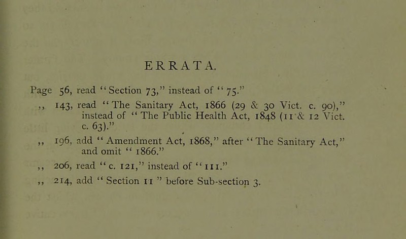 ERRATA. e 56, read Section 73, instead of  75. 143, read The Sanitary Act, 1866 (29 & 30 Vict. c. 90), instead of  The Pubhc Health Act, 1848 (11& 12 Vict, c. 63). ig6, add Amendment Act, 1868, after The Sanitary Act, and omit  1866. 206, read  c. 121, instead of  iii.