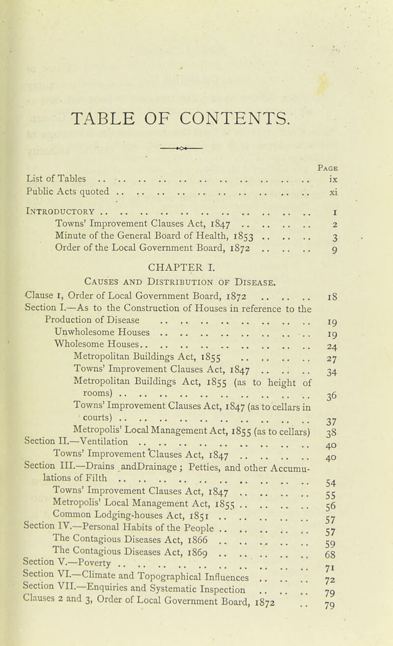 TABLE OF CONTENTS. Page List of Tables .. ix Public Acts quoted xi Introductory i Towns' Improvement Clauses Act, 1847 2 Minute of the General Board of Health, 1853 3 Order of the Local Government Board, 1872 9 CHAPTER 1. Causes and Distribution of Disease. Clause I, Order of Local Government Board, 1872 18 Section I.—As to the Construction of Houses in reference to the Production of Disease .. , ig Unwholesome Houses ig Wholesome Houses 24 Metropohtan Buildings Act, 1855 27 Towns'Improvement Clauses Act, 1847 .. .. 34 Metropolitan Buildings Act, 1855 (as to height of rooms) 26 Towns' Improvement Clauses Act, 1847 (as to cellars in courts) 27 MetropoHs' Local Management Act, 1855 (as to cellars) 38 Section II.—Ventilation 40 Towns' Improvement 'Clauses Act, 1847 40 Section III.—Drains andDrainage; Petties, and other Accumu- lations of Filth Towns' Improvement Clauses Act, 1847 Metropolis' Local Management Act, 1855 56 Common Lodging-houses Act, 1851 ^7 Section IV.—Personal Habits of the People 57 The Contagious Diseases Act, 1866 The Contagious Diseases Act, 1869 gg Section V.—Poverty • • • • Section VI.—Climate and Topographical Influences .. .' .* 72 Section VII.—Enquiries and Systematic Inspection .. .. ' 79 Clauses 2 and 3, Order of Local Government Board, 1872   79