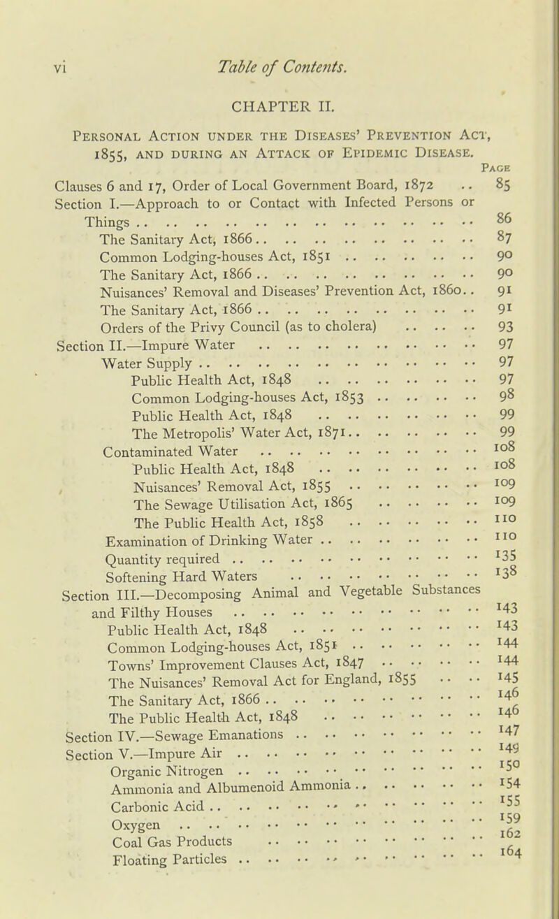 CHAPTER II. Personal Action under the Diseases' Prevention Act, 1855, and during an Attack of Epidemic Disease. Page Clauses 6 and 17, Order of Local Government Board, 1872 .. 85 Section I.—Approach to or Contact with Infected Persons or Things 86 The Sanitary Act, 1866 87 Common Lodging-houses Act, 1851 9° The Sanitary Act, 1866 9° Nuisances' Removal and Diseases' Prevention Act, i860.. 91 The Sanitary Act, 1866 91 Orders of the Privy Council (as to cholera) 93 Section II.—Impure Water 97 Water Supply 97 Public Health Act, 1848 97 Common Lodging-houses Act, 1853 98 Public Health Act, 1848 99 The Metropolis' Water Act, 1871 99 Contaminated Water Public Health Act, 1848 108 Nuisances' Removal Act, 1855 io9 The Sewage Utilisation Act, 1865 io9 The Public Health Act, 1858 O Examination of Drinking Water O Quantity required '35 Softening Hard Waters 38 Section III.—Decomposing Animal and Vegetable Substances and Filthy Houses '43 Public Health Act, 1848 '43 Common Lodging-houses Act, 1851 '44 Towns' Improvement Clauses Act, 1847 '44 The Nuisances' Removal Act for England, 1855 .. • • I45 The Sanitary Act, 1866 '4^ The PubUc Health Act, 1848 '4^ Section IV.—Sewage Emanations '47 Section V.—Impure Air *49 Organic Nitrogen '5° Ammonia and Albumenoid Ammonia '54 Carbonic Acid Oxygen Coal Gas Products Floating Particles 164