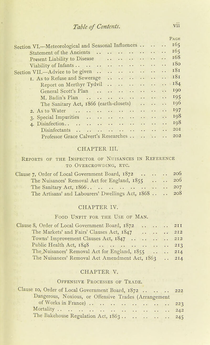 Page Section VI.—Meteorological and Seasonal Influences 165 Statement of the Ancients 165 Present Liability to Disease 168 Viability of Infants 180 Section VII.—Advice to be given 181 1. As to Refuse and Sewerage 181 Report on Merthyr Tydvil 184 General Scott's Plan 190 M. Badin's Plan 195 The Sanitary Act, 1866 (earth-closets) 196 2. As to Water I97 3. Special Impurities 19^ 4. Disinfection 198 Disinfectants 201 Professor Grace Calvert's Researches .. .. .. .. 202 CHAPTER HI. Reports of the Inspector of Nuisances in Reference TO Overcrowding, etc. Clause 7, Order of Local Government Board, 1872 206 The Nuisances' Removal Act for England, 1855 .. .. 206 The Sanitary Act, 1866 207 The Artisans' and Labourers' Dwellings Act, 1868 .. .. 208 CHAPTER IV. Food Unfit for the Use of Man. Clause 8, Order of Local Government Board, 1872 211 The Markets' and Fairs' Clauses Act, 1847 212 Towns' Improvement Clauses Act, 1847 212 Public Health Act, 1848 213 The.Nuisances' Removal Act for England, 1855 .. .. 214 The Nuisances' Removal Act Amendment Act, 1863 .. 214 CHAPTER V. Offensive Processes of Trade. Clause 10, Order of Local Government Board, 1872 222 Dangerous, Noxious, or Offensive Trades (Arrangement of Works in France) 223 Mortality 242 The Bakehouse Regulation Act, 1863 245