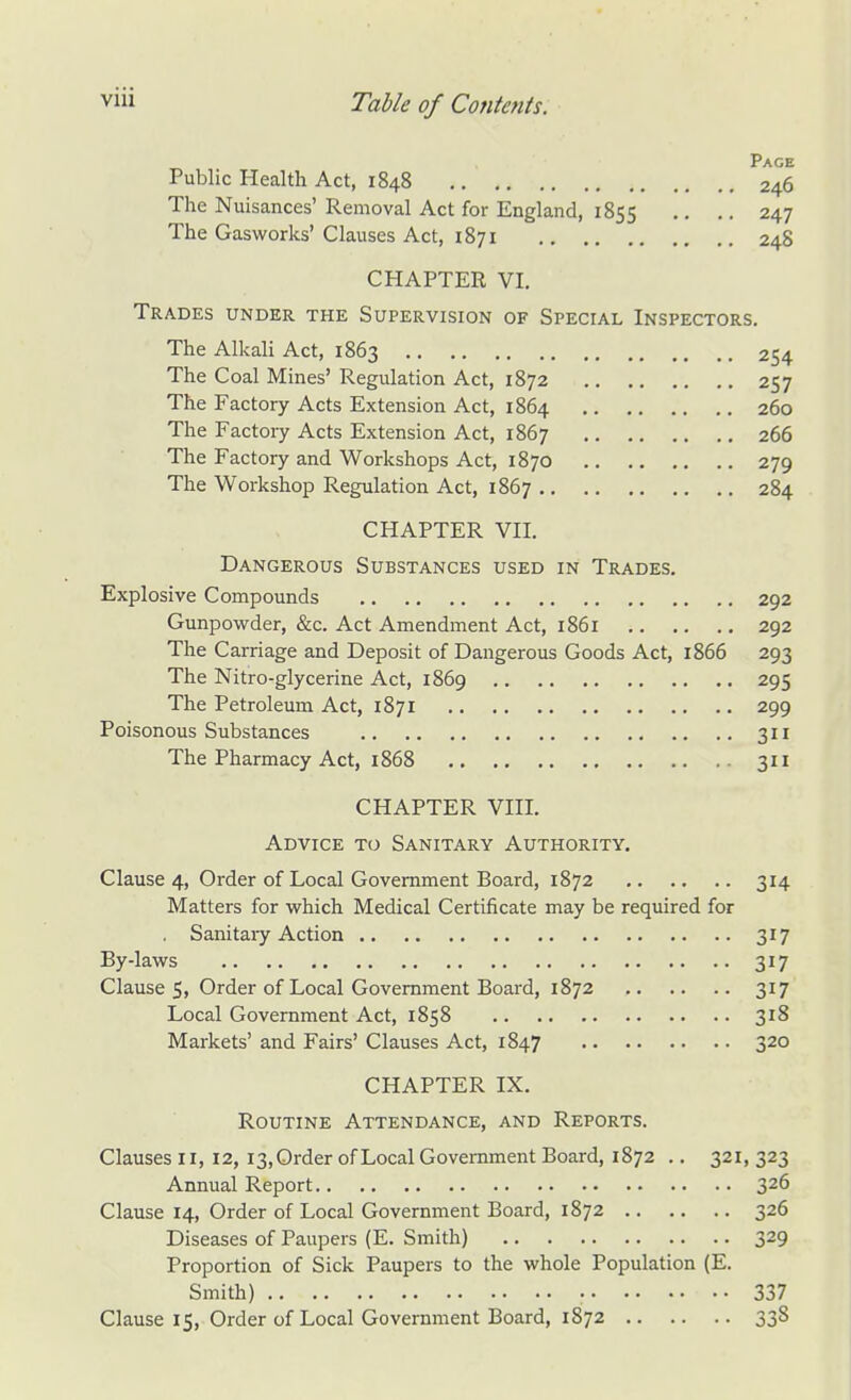 Page Public Health Act, 1848 246 The Nuisances' Removal Act for England, 1855 .. .. 247 The Gasworks' Clauses Act, 1871 248 CHAPTER VI. Trades under the Supervision of Special Inspectors. The Alkali Act, 1863 254 The Coal Mines' Regulation Act, 1872 257 The Factory Acts Extension Act, 1864 260 The Factory Acts Extension Act, 1867 266 The Factory and Workshops Act, 1870 279 The Workshop Regulation Act, 1867 284 CHAPTER VII. Dangerous Substances used in Trades. Explosive Compounds 292 Gunpowder, &c. Act Amendment Act, 1861 292 The Carriage and Deposit of Dangerous Goods Act, 1866 293 The Nitro-glycerine Act, 1869 295 The Petroleum Act, 1871 299 Poisonous Substances 311 The Pharmacy Act, 1868 311 CHAPTER VIII. Advice to Sanitary Authority. Clause 4, Order of Local Government Board, 1872 314 Matters for which Medical Certificate may be required for Sanitary Action 317 By-laws 317 Clause 5, Order of Local Government Board, 1872 317 Local Government Act, 1858 318 Markets' and Fairs' Clauses Act, 1847 320 CHAPTER IX. Routine Attendance, and Reports. Clauses 11, 12, 13,Order of Local Government Board, 1872 .. 321, 323 Annual Report 326 Clause 14, Order of Local Government Board, 1872 326 Diseases of Paupers (E. Smith) 329 Proportion of Sick Paupers to the whole Population (E. Smith) 337 Clause 15, Order of Local Government Board, 1872 338