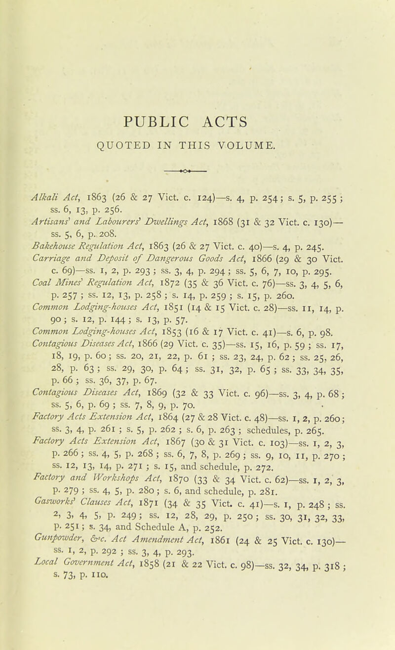 PUBLIC ACTS QUOTED IN THIS VOLUME, Alkali Act, 1863 (26 & 27 Vict. c. 124)—s. 4, p. 254; s. 5, p. 255 ; ss. 6, 13, p. 256. Artisans'' and Labotcrers' Dwellings Act, 1868 (31 & 32 Vict. c. 130)— ss. 5, 6, p. 208. Bakehmise Regulation Act, 1863 (26 & 27 Vict. c. 40)—s. 4, p. 245. Carriage aiid Deposit of Dangerous Goods Act, 1866 (29 & 30 Vict. c. 69)—ss. I, 2, p. 293 ; ss. 3, 4, p. 294 ; ss. 5, 6, 7, 10, p. 295. Coal Mines' Regulation Act, 1872 (35 & 36 Vict. c. 76)—ss. 3, 4, 5, 6, p. 257 ; ss. 12, 13, p. 258 ; s. 14, p. 259 ; s. 15, p. 260. Cominon Lodging-houses Act, 1851 (14 & 15 Vict. c. 28)—ss. 11, 14, p. 90; s. 12, p. 144; s. 13, p. 57. Common Lodging-houses Act, 1853 (16 & 17 Vict. c. 41)—s. 6, p. 98. Contagious Diseases Act, 1866 (29 Vict. c. 35)—ss. 15, 16, p. 59 ; ss. 17, 18, 19, p. 60; ss. 20, 21, 22, p. 61 ; ss. 23, 24, p. 62 ; ss. 25, 26, 28, p. 63 ; ss. 29, 30, p. 64; ss. 31, 32, p. 65 ; ss. 33, 34, 35, p. 66 ; ss. 36, 37, p. 67. Contagious Diseases Act, 1869 (32 & 33 Vict. c. 96)—ss. 3, 4, p. 68; ss. 5, 6, p. 69 ; ss. 7, 8, 9, p. 70. Factory Acts Extension Act, 1864 (27 & 28 Vict. c. 48)—ss. i, 2, p. 260; ss. 3, 4, p. 261 ; s. S, p. 262 ; s. 6, p. 263 ; schedules, p. 265. Factory Acts Extension Act, 1867 (30 & 31 Vict. c. 103)—ss. i, 2, 3, p. 266 ; ss. 4, 5, p. 268 ; ss. 6, 7, 8, p. 269 ; ss. 9, 10, II, p. 270 ; ss. 12, 13, 14, p. 271 ; s. 15, and schedule, p. 272. Factory and Workshops Act, 1870 {33 & 34 Vict. c. 62)—ss. I, 2, 3, p. 279 ; ss. 4, 5, p. 280; s. 6, and schedule, p. 281. Gasworks' Clauses Act, 1871 (34 & 35 Vict. c. 41)—s. I, p. 248 ; ss. 2, 3. 4. 5. P- 249; ss. 12, 28, 29, p. 250; ss. 30, 31, 32, 33, p. 251; s. 34, and Schedule A, p. 252. Gunpowder, ^c. Act Amendment Act, 1861 (24 & 25 Vict. c. 130)— ss. I, 2, p. 292 ; ss. 3, 4, p. 293. Local Government Act, 1858 (21 & 22 Vict. c. 98)—ss. 32, 34, p. 318 ; s. 73, p. no.