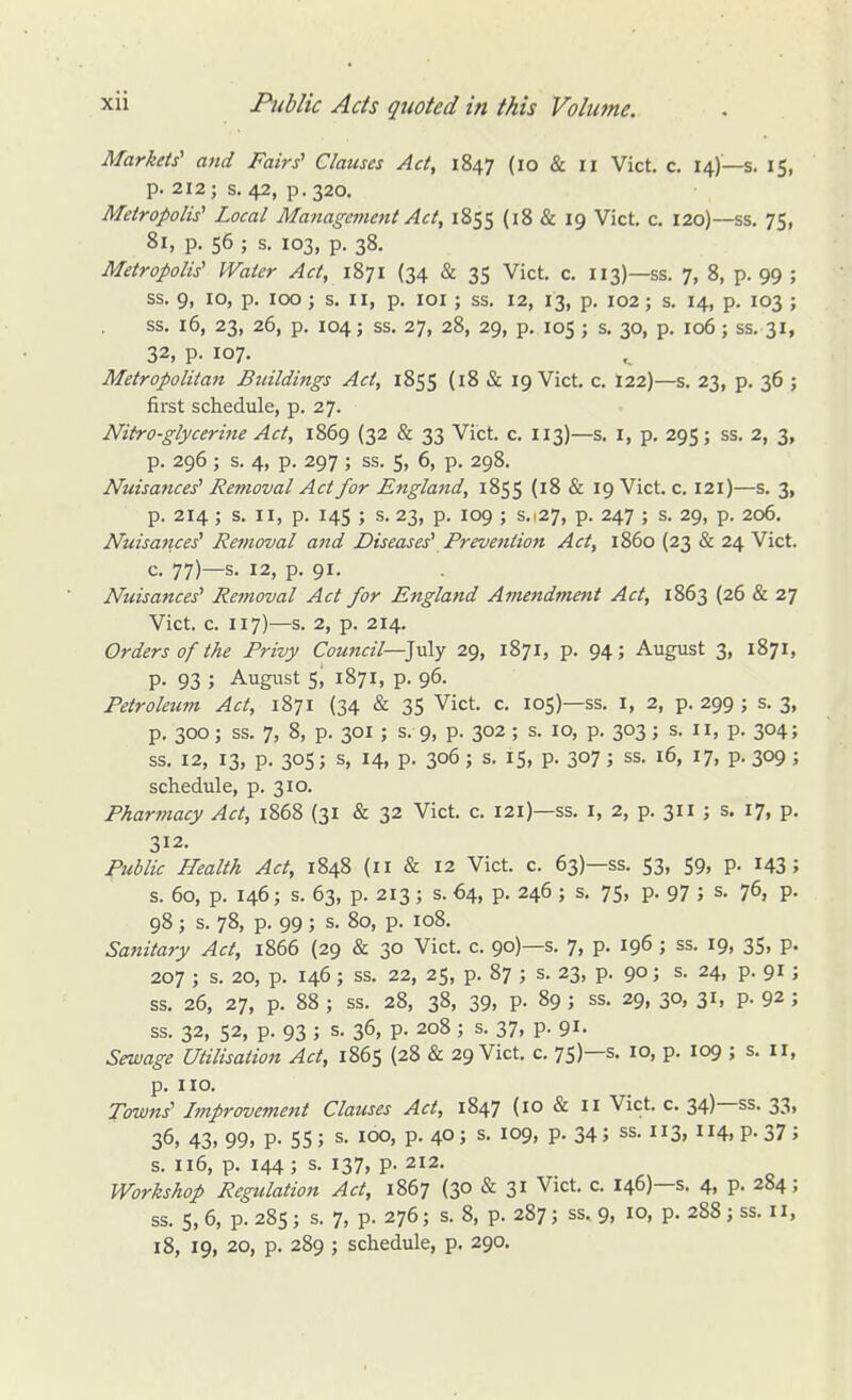 Markets' and Fairs'' Clauses Act, 1847 (10 & ir Vict. c. 14)—s. 15, p. 212; s, 42, p. 320. Metropolis' Local Management Act, 1855 {18 & 19 Vict. c. 120)—ss. 75, Si, p. 56 ; s. 103, p. 38. Metropolis' Water Act, 1871 (34 & 35 Vict. c. 113)—ss. 7, 8, p. 99 ; ss. 9, 10, p. 100; s. II, p. loi ; ss. 12, 13, p. 102; s. 14, p. 103 ; ss. 16, 23, 26, p. 104; ss. 27, 28, 29, p. 105 ; s. 30, p. 106; ss. 31, 32, p. 107. Metropolitan Buildings Act, 1855 {18 & 19 Vict. c. t22)—s. 23, p, 36 ; first schedule, p. 27. Nitro-glycerine Act, 1869 (32 & 33 Vict. c. 113)—s. i, p. 295; ss. 2, 3, p. 296; s. 4, p. 297 ; ss. 5, 6, p. 298. Nuisances' Removal Act for England, 1855 {18 & 19 Vict. c. 121)—s. 3, p. 214; s. II, p. 145 ; s. 23, p. 109 ; s.127, p. 247 ; s. 29, p. 206. Nuisance^ Removal a7td Diseases' Prevention Act, i860 (23 & 24 Vict. c. 77)—s- 12, p. 91. Nuisattces' Rejnoval Act for England Amendment Act, 1863 (26 & 27 Vict. c. 117)—s. 2, p. 214. Orders of the Privy Council—]u\y 29, 1871, p. 94; August 3, 1871, p. 93 ; August S, 1871, p. 96. Petroleum Act, 1871 (34 & 35 Vict. c. 105)—ss. i, 2, p. 299 ; s. 3, p. 300; ss. 7, 8, p. 301 ; s. 9, p. 302 ; s. 10, p. 303 ; s. Ii, p. 304; ss. 12, 13, p. 305; s, 14, p. 306 ; s. IS, p. 307 ; ss. 16, 17, p. 309 ; schedule, p. 310. Pharmacy Act, 1868 (31 & 32 Vict. c. 121)—ss. i, 2, p. 311 ; s. 17, p. 312. Public Health Act, 1848 (11 & 12 Vict. c. 63)—ss. 53, 59, p. 143 5 s. 60, p. 146; s. 63, p. 213; s. 64, p. 246 ; s. 75, p. 97 ; s. 76, p. 98 ; s. 78, p. 99 ; s. 80, p. 108. Sanitary Act, 1866 (29 & 30 Vict. c. 90)—s. 7, P- 196 J ss. 19, 35, p. 207 ; s. 20, p. 146; ss. 22, 25, p. 87 ; s. 23, p. 90; s. 24, p. 91; ss. 26, 27, p. 88 ; ss. 28, 38, 39, p. 89 ; ss. 29, 30, 31, p. 92 ; ss. 32, 52, p. 93 ; s. 36, p. 208; s. 37, p. 91. Sewage Utilisation Act, 1865 {28 & 29 Vict. c. 75)—s- 10, p. 109 ; s. il, p. no. Towns' Improvement Clauses Act, 1847 (lO & n Vict. c. 34)—ss. 33, 36, 43, 99, p. 55; s. 100, p. 40; s. 109, p. 34; ss. 113, 114, p. 37 ; s. 116, p. 144; s. 137, p. 212. Workshop Regulation Act, 1867 (30 & 31 Vict. c. 146)—s. 4, p. 284; ss. 5, 6, p. 285; s. 7, p. 276; s. 8, p. 287; ss. 9, 10, p. 288 j ss. 11, 18, 19, 20, p. 289 ; schedule, p. 290.