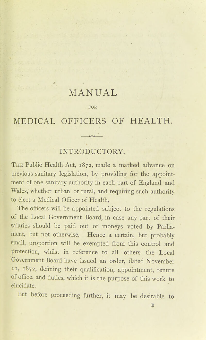 MANUAL • FOR MEDICAL OFFICERS OF HEALTH. INTRODUCTORY. The Public Health Act, 1872, made a marked advance on previous sanitary legislation, by providing for the appoint- ment of one sanitary authority in each part of England and Wales, whether urban or rural, and requiring such authority to elect a Medical Officer of Health. The officers -will be appointed subject to the regulations of the Local Government Board, in case any part of their salaries should be paid out of moneys voted by Parlia- ment, but not otherwise. Hence a certain, but probably small, proportion will be exempted from this control and protection, whilst in reference to all others the Local Government Board have issued an order, dated November II, 1872, defining their qualification, appointment, tenure of office, and duties, which it is the purpose of this work to elucidate. But before proceeding further, it may be desirable to B