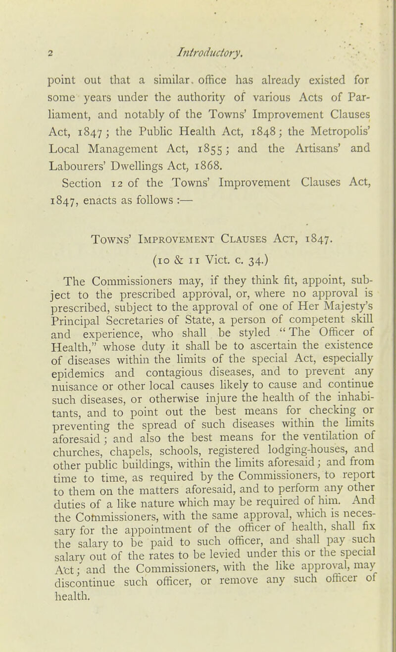 point out that a similar, office has already existed for some years under the authority of various Acts of Par- liament, and notably of the Towns' Improvement Clauses Act, 1847; the Public Health Act, 1848; the Metropolis' Local Management Act, 1855; and the Artisans' and Labourers' Dwellings Act, 1868. Section 12 of the Towns' Improvement Clauses Act, 1847, enacts as follows :— Towns' Improvement Clauses Act, 1847. (10 & II Vict. c. 34.) The Commissioners may, if they think fit, appoint, sub- ject to the prescribed approval, or, where no approval is prescribed, subject to the approval of one of Her Majesty's Principal Secretaries of State, a person of competent skill and experience, who shall be styled The Officer of Health, whose duty it shall be to ascertain the existence of diseases within the limits of the special Act, especially epidemics and contagious diseases, and to prevent any nuisance or other local causes likely to cause and continue such diseases, or otherwise injure the health of the inhabi- tants, and to point out the best means for checking ox preventing the spread of such diseases within the Umits aforesaid; and also the best means for the ventilation of churches, chapels, schools, registered lodging-houses, and other public buildings, within the limits aforesaid; and from time to time, as required by the Commissioners, to report to them on the matters aforesaid, and to perform any other duties of a like nature which may be required of him. And the Commissioners, with the same approval, which is neces- sary for the appointment of the officer of health, shall fix the salary to be paid to such officer, and shall pay such salary out of the rates to be levied under this or the special Act; and the Commissioners, with the like approval, may discontinue such officer, or remove any such officer of health.