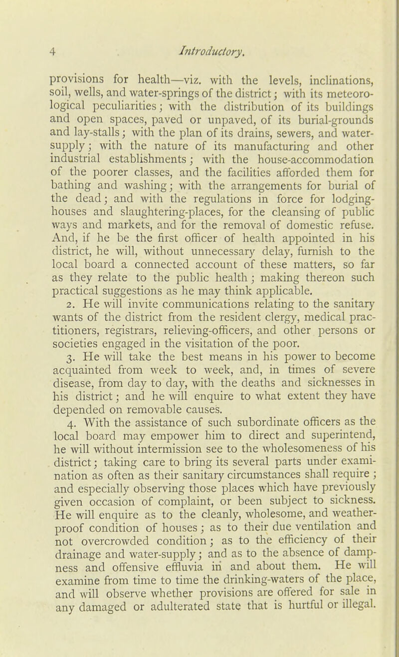 provisions for health—viz. with the levels, inclinations, soil, wells, and water-springs of the district; with its meteoro- logical peculiarities; with the distribution of its buildings and open spaces, paved or unpaved, of its burial-grounds and lay-stalls; with the plan of its drains, sewers, and water- supply; with the nature of its manufacturing and other industrial establishments; with the house-accommodation of the poorer classes, and the facilities afforded them for bathing and washing; with the arrangements for burial of the dead; and with the regulations in force for lodging- houses and slaughtering-places, for the cleansing of public ways and markets, and for the removal of domestic refuse. And, if he be the first officer of health appointed in his district, he will, without unnecessary delay, furnish to the local board a connected account of these matters, so far as they relate to the public health; making thereon such practical suggestions as he may think applicable. 2. He will invite communications relating to the sanitary wants of the district from the resident clergy, medical prac- titioners, registrars, relieving-officers, and other persons or societies engaged in the visitation of the poor. 3. He will take the best means in his power to become acquainted from week to week, and, in times of severe disease, from day to day, with the deaths and sicknesses in his district; and he will enquire to what extent they have depended on removable causes. 4. With the assistance of such subordinate officers as the local board may empower him to direct and superintend, he will without intermission see to the wholesomeness of his district; taking care to bring its several parts under exami- nation as often as their sanitary circumstances shall require ; and especially observing those places which have previously given occasion of complaint, or been subject to sickness. He will enquire as to the cleanly, wholesome, and weather- proof condition of houses ; as to their due ventilation and not overcrowded condition; as to the efficiency of their drainage and water-supply; and as to the absence of damp- ness and offensive effluvia iii and about them. He will examine from time to time the drinking-waters of the place, and will observe whether provisions are offered for sale in any damaged or adulterated state that is hurtful or illegal.