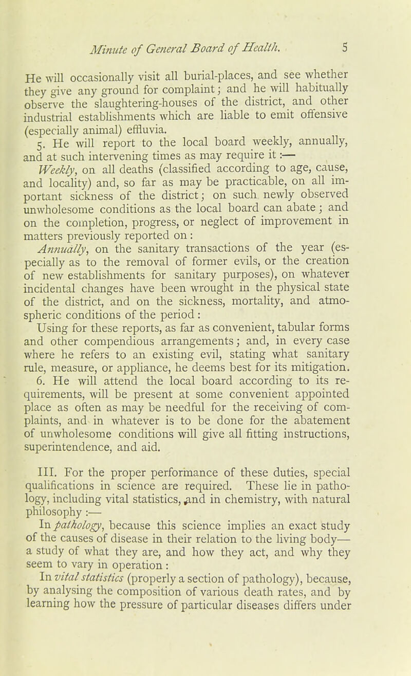 He will occasionally visit all burial-places, and see whether they give any ground for complaint; and he will habitually observe the slaughtering-houses of the district, and other industrial establishments which are Hable to emit offensive (especially animal) effluvia. 5. He will report to the local board weekly, annually, and at such intervening times as may require it:— Weekly, on all deaths (classified according to age, cause, and locality) and, so far as may be practicable, on all im- portant sickness of the district; on such newly observed unwholesome conditions as the local board can abate ; and on the completion, progress, or neglect of improvement in matters previously reported on : Annually, on the sanitary transactions of the year (es- pecially as to the removal of former evils, or the creation of new establishments for sanitary purposes), on whatever incidental changes have been wrought in the physical state of the district, and on the sickness, mortality, and atmo- spheric conditions of the period : Using for these reports, as far as convenient, tabular forms and other compendious arrangements; and, in every case where he refers to an existing evil, stating what sanitary rule, measure, or appUance, he deems best for its mitigation. 6. He will attend the local board according to its re- quirements, will be present at some convenient appointed place as often as may be needful for the receiving of com- plaints, and in whatever is to be done for the abatement of unwholesome conditions will give all fitting instructions, superintendence, and aid. HI. For the proper perforinance of these duties, special qualifications in science are required. These lie in patho- logy, including vital statistics, ^nd in chemistry, with natural philosophy :— In pathology, because this science implies an exact study of the causes of disease in their relation to the living body— a study of what they are, and how they act, and why they seem to vary in operation: In vital statistics (properly a section of pathology), because, by analysing the composition of various death rates, and by learning how the pressure of particular diseases differs under