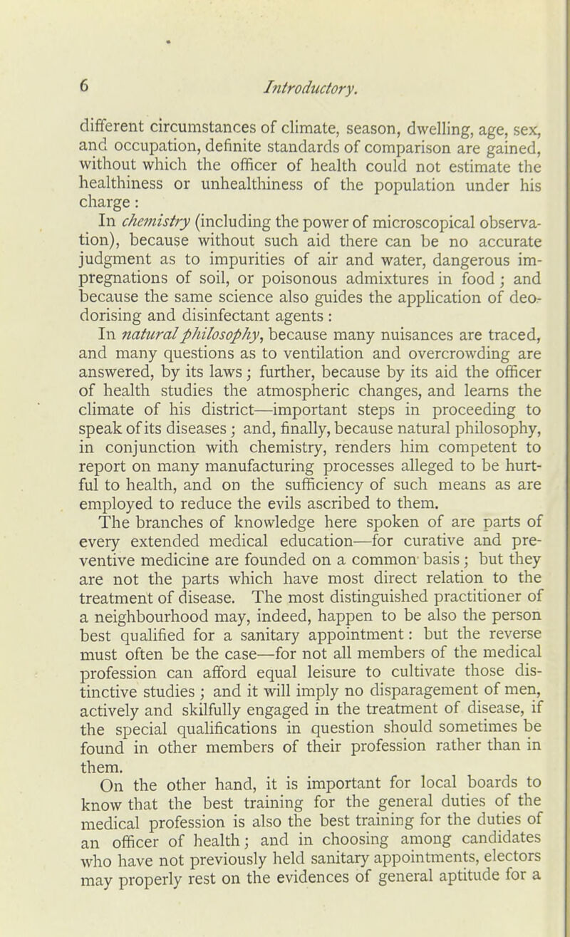 different circumstances of climate, season, dwelling, age, sex, and occupation, definite standards of comparison are gained, without which the officer of health could not estimate the healthiness or unhealthiness of the population under his charge: In chemistry (including the power of microscopical observa- I tion), because without such aid there can be no accurate ' judgment as to impurities of air and water, dangerous im- pregnations of soil, or poisonous admixtures in food; and j because the same science also guides the application of deo- dorising and disinfectant agents: In natural philosophy, because many nuisances are traced, and many questions as to ventilation and overcrowding are answered, by its laws; further, because by its aid the officer of health studies the atmospheric changes, and learns the climate of his district—important steps in proceeding to speak of its diseases ; and, finally, because natural philosophy, in conjunction with chemistry, renders him competent to report on many manufacturing processes alleged to be hurt- ful to health, and on the sufficiency of such means as are employed to reduce the evils ascribed to them. The branches of knowledge here spoken of are parts of every extended medical education—for curative and pre- ventive medicine are founded on a common basis; but they are not the parts which have most direct relation to the treatment of disease. The most distinguished practitioner of a neighbourhood may, indeed, happen to be also the person best qualified for a sanitary appointment: but the reverse must often be the case—for not all members of the medical profession can afford equal leisure to cultivate those dis- tinctive studies ; and it will imply no disparagement of men, actively and skilfully engaged in the treatment of disease, if the special qualifications in question should sometimes be found in other members of their profession rather than in them. On the other hand, it is important for local boards to know that the best training for the general duties of the medical profession is also the best training for the duties of an officer of health; and in choosing among candidates who have not previously held sanitary appointments, electors may properly rest on the evidences of general aptitude for a