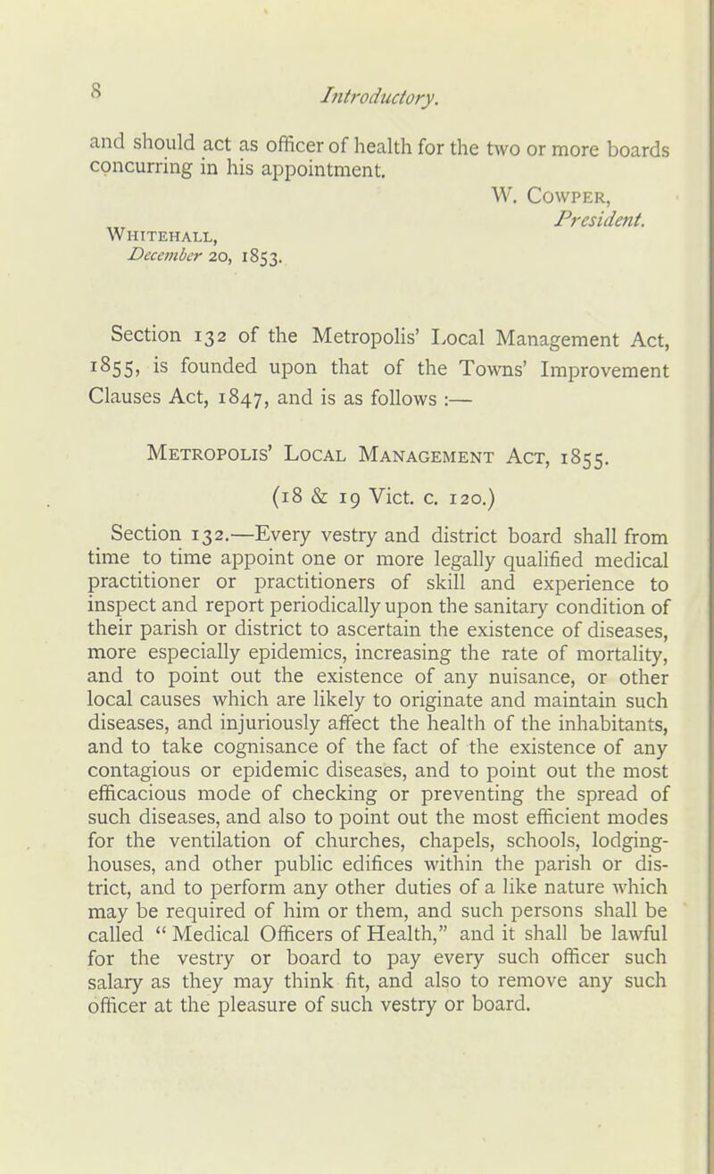 and should act as officer of health for the two or more boards concurring in his appointment. W. COWPER, President. Whitehall, December 20, 1853. Section 132 of the Metropolis' Local Management Act, 1855, is founded upon that of the Towns' Improvement Clauses Act, 1847, and is as follows :— Metropolis' Local Management Act, 1855. (18 & 19 Vict. c. 120.) Section 132.—Every vestry and district board shall from time to time appoint one or more legally qualified medical practitioner or practitioners of skill and experience to inspect and report periodically upon the sanitary condition of their parish or district to ascertain the existence of diseases, more especially epidemics, increasing the rate of mortality, and to point out the existence of any nuisance, or other local causes which are likely to originate and maintain such diseases, and injuriously affect the health of the inhabitants, and to take cognisance of the fact of the existence of any contagious or epidemic diseases, and to point out the most efficacious mode of checking or preventing the spread of such diseases, and also to point out the most efficient modes for the ventilation of churches, chapels, schools, lodging- houses, and other public edifices within the parish or dis- trict, and to perform any other duties of a like nature which may be required of him or them, and such persons shall be called  Medical Officers of Health, and it shall be lawful for the vestry or board to pay every such officer such salary as they may think fit, and also to remove any such officer at the pleasure of such vestry or board.