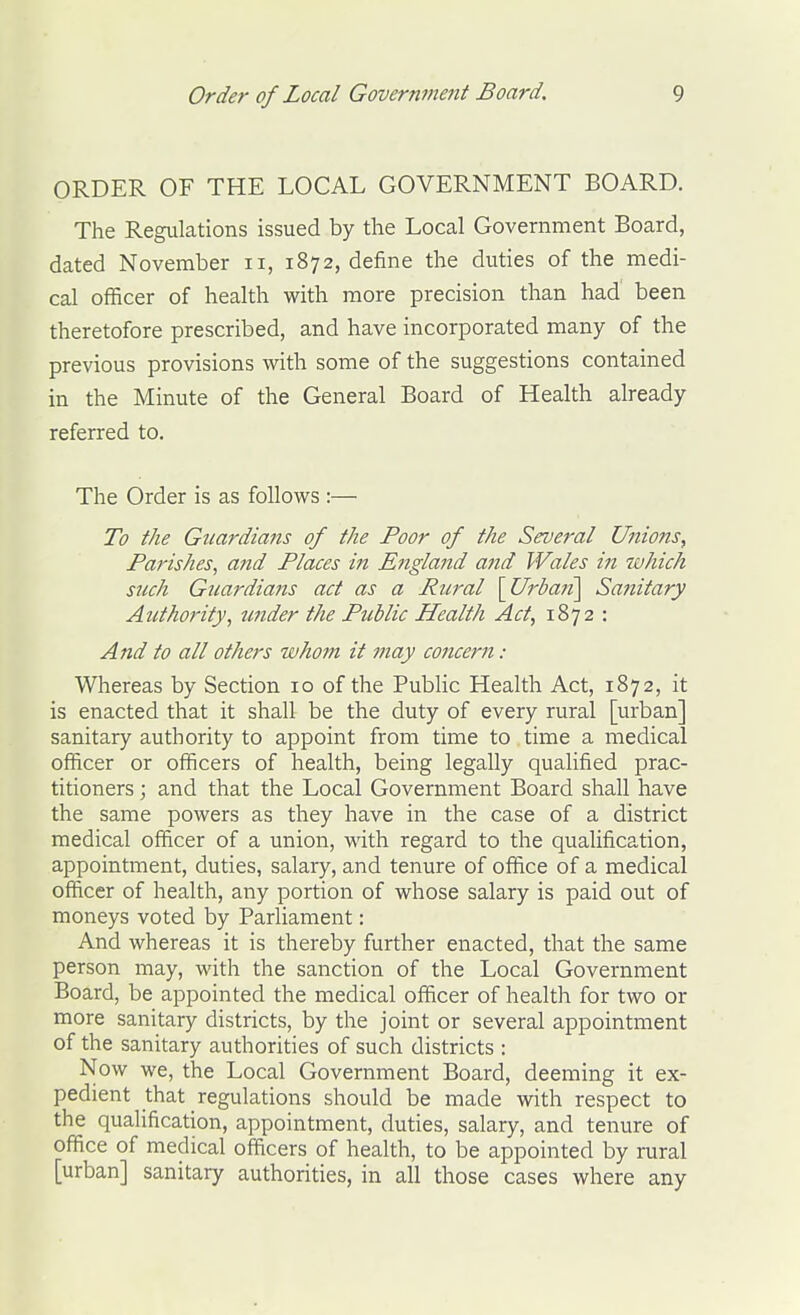 ORDER OF THE LOCAL GOVERNMENT BOARD. The Regulations issued by the Local Government Board, dated November ii, 1872, define the duties of the medi- cal officer of health with more precision than had' been theretofore prescribed, and have incorporated many of the previous provisions with some of the suggestions contained in the Minute of the General Board of Health already referred to. The Order is as follows :— To the Guardians of the Poor of the Several Unions, Parishes^ and Places in England and Wales in which such Guardians act as a Rural \Urbaii\ Sa7iitary Authority, under the Public Health Act, 1872 : And to all others whotn it may cojicern: Whereas by Section 10 of the PubHc Health Act, 1872, it is enacted that it shall be the duty of every rural [urban] sanitary authority to appoint from time to time a medical officer or officers of health, being legally qualified prac- titioners ; and that the Local Government Board shall have the same powers as they have in the case of a district medical officer of a union, with regard to the qualification, appointment, duties, salary, and tenure of office of a medical officer of health, any portion of whose salary is paid out of moneys voted by Parliament: And whereas it is thereby further enacted, that the same person may, with the sanction of the Local Government Board, be appointed the medical officer of health for two or more sanitary districts, by the joint or several appointment of the sanitary authorities of such districts : Now we, the Local Government Board, deeming it ex- pedient that regulations should be made with respect to the qualification, appointment, duties, salary, and tenure of office of medical officers of health, to be appointed by rural [urban] sanitary authorities, in all those cases where any