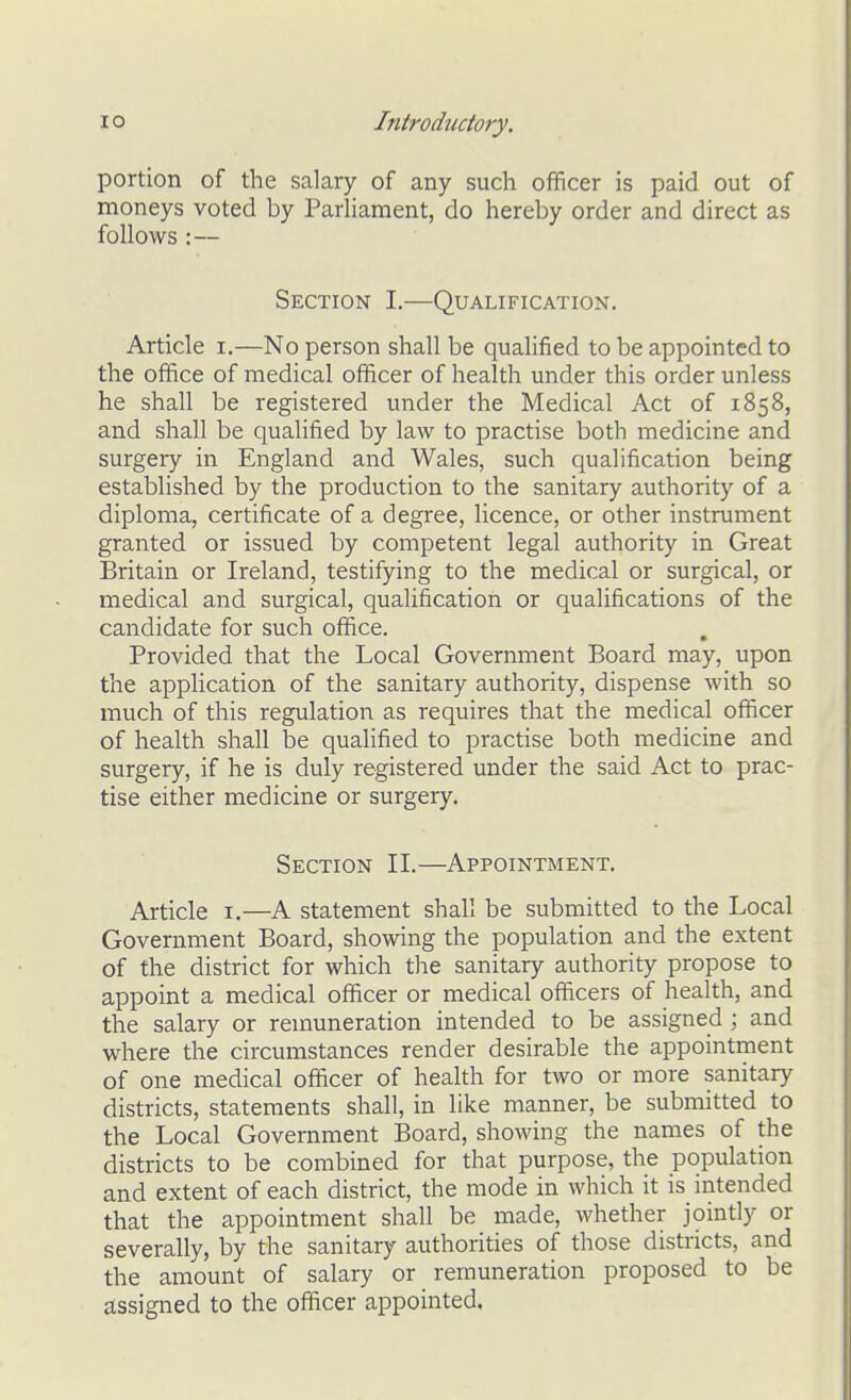 portion of the salary of any such officer is paid out of moneys voted by Parliament, do hereby order and direct as follows :— Section I.—Qualification. Article i.—No person shall be qualified to be appointed to the office of medical officer of health under this order unless he shall be registered under the Medical Act of 1858, and shall be qualified by law to practise both medicine and surgery in England and Wales, such qualification being established by the production to the sanitary authority of a diploma, certificate of a degree, licence, or other instrument granted or issued by competent legal authority in Great Britain or Ireland, testifying to the medical or surgical, or medical and surgical, qualification or qualifications of the candidate for such office. Provided that the Local Government Board may, upon the application of the sanitary authority, dispense with so much of this regulation as requires that the medical officer of health shall be qualified to practise both medicine and surgery, if he is duly registered under the said Act to prac- tise either medicine or surgery. Section II.—Appointment. Article i.—A statement shall be submitted to the Local Government Board, showing the population and the extent of the district for which the sanitary authority propose to appoint a medical officer or medical officers of health, and the salary or remuneration intended to be assigned ; and where the circumstances render desirable the appointment of one medical officer of health for two or more sanitary districts, statements shall, in like manner, be submitted to the Local Government Board, showing the names of the districts to be combined for that purpose, the population and extent of each district, the mode in which it is intended that the appointment shall be made, whether jointly or severally, by the sanitary authorities of those districts, and the amount of salary or remuneration proposed to be assigned to the officer appointed.