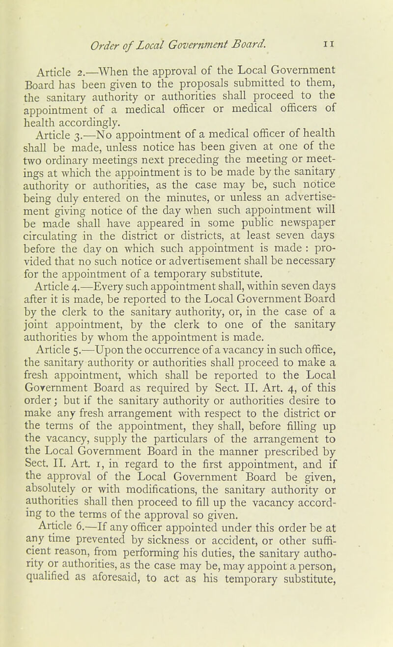 Article 2.—When the approval of the Local Government Board has been given to the proposals submitted to them, the sanitary authority or authorities shall proceed to the appointment of a medical officer or medical officers of health accordingly. Article 3.—No appointment of a medical officer of health shall be made, unless notice has been given at one of the two ordinary meetings next preceding the meeting or meet- ings at which the appointment is to be made by the sanitary authority or authorities, as the case may be, such notice being duly entered on the minutes, or unless an advertise- ment giving notice of the day when such appointment will be made shall have appeared in some public newspaper circulating in the district or districts, at least seven days before the day on which such appointment is made : pro- vided that no such notice or advertisement shall be necessary for the appointment of a temporary substitute. Article 4.—Every such appointment shall, within seven days after it is made, be reported to the Local Government Board by the clerk to the sanitary authority, or, in the case of a joint appointment, by the clerk to one of the sanitary authorities by whom the appointment is made. Article 5.—Upon the occurrence of a vacancy in such office, the sanitary authority or authorities shall proceed to make a fresh appointment, which shall be reported to the Local Government Board as required by Sect. IL Art. 4, of this order; but if the sanitaiy authority or authorities desire to make any fresh arrangement with respect to the district or the terms of the appointment, they shall, before filling up the vacancy, supply the particulars of the arrangement to the Local Government Board in the manner prescribed by Sect. II. Art. i, in regard to the first appointment, and if the approval of the Local Government Board be given, absolutely or with modifications, the sanitary authority or authorities shall then proceed to fill up the vacancy accord- ing to the terms of the approval so given. Article 6.—If any officer appointed under this order be at any time prevented by sickness or accident, or other suffi- cient reason, from performing his duties, the sanitary autho- rity or authorities, as the case may be, may appoint a person, qualified as aforesaid, to act as his temporary substitute,