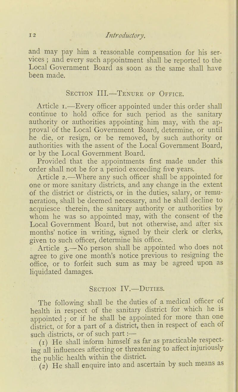 and may pay him a reasonable compensation for his ser- vices ; and every such appointment shall be reported to the Local Government Board as soon as the same shall have been made. Section III.—Tenure of Office. Article i.—Every officer appointed under this order shall continue to hold office for such period as the sanitary authority or authorities appointing him may, with the ap- proval of the Local Government Board, determine, or mitil he die, or resign, or be removed, by such authority or authorities with the assent of the Local Government Board, or by the Local Government Board. Provided that the appointments first made under this order shall not be for a period exceeding five years. Article 2.—Where any such officer shall be appointed for one or more sanitary districts, and any change in the extent of the district or districts, or in the duties, salary, or remu- neration, shall be deemed necessary, and he shall dechne to acquiesce therein, the sanitary authority or authorities by whom he was so appointed may, with the consent of the Local Government Board, but not otherwise, and alter six months' notice in writing, signed by their clerk or clerks, given to such officer, determine his office. Article 3.—No person shall be appointed who does not agree to give one month's notice previous to resigning the office, or to forfeit such sum as may be agreed upon as liquidated damages. Section IV.—Duties. The following shall be the duties of a medical officer of health in respect of the sanitary district for which he is appointed; or if he shall be appointed for more than one district, or for a part of a district, then in respect of each of such districts, or of such part:— (1) He shall inform himself as far as practicable respect- ing all influences affecting or threatening to affect injuriously the public health within the district. (2) He shall enquire into and ascertain by such means as