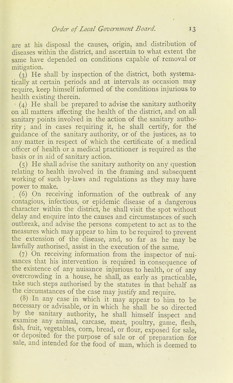 are at his disposal the causes, origin, and distribution of diseases within the district, and ascertain to what extent the same have depended on conditions capable of removal or mitigation. (3) He shall by inspection of the district, both systema- tically at certain periods and at intervals as occasion may require, keep himself informed of the conditions injurious to health existing therein. (4) He shall be prepared to advise the sanitary authority on all matters affecting the health of the district, and on all sanitary points involved in the action of the sanitary autho- rity ; and in cases requiring it, he shall certify, for the' guidance of the sanitary authority, or of the justices, as to any matter in respect of which the certificate of a medical officer of health or a medical practitioner is required as the basis or in aid of sanitary action. (5) He shall advise the sanitary authority on any question relating to health involved in the framing and subsequent working of such by-laws and regulations as they may have power to make. . (6) On receiving information of the outbreak of any contagious, infectious, or epidemic disease of a dangerous character within the district, he shall visit the spot without delay and enquire into the causes and circumstances of such outbreak, and advise the persons competent to act as to the measures which may appear to him to be required to prevent the extension of the disease, and, so far as he may be lawfully authorised, assist in the execution of the same. (7) On receiving information from the inspector of nui- sances that his intervention is required in consequence of the existence of any nuisance injurious to health, or of any overcrowding in a house, he shall, as early as practicable, take such steps authorised by the statutes in that behalf as the circumstances of the case may justify and require. (8) In any case in which it may appear to him to be necessary or advisable, or in which he shall be so directed by the sanitary authority, he shall himself inspect and examme any animal, carcase, meat, poultry, game, flesh, fish, fruit, vegetables, com, bread, or flour, exposed for sale, or deposited for the purpose of sale or of preparation for sale, and intended for the food of man, which is deemed to