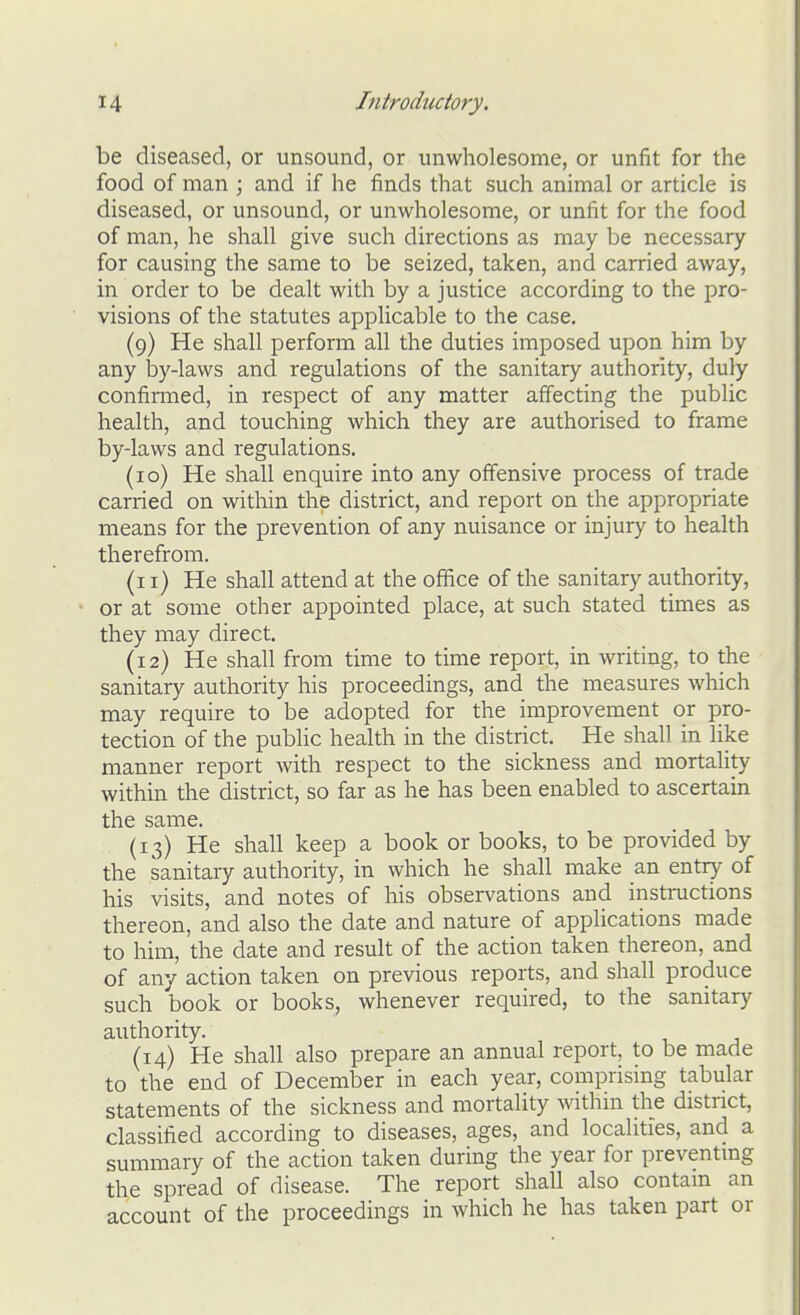 be diseased, or unsound, or unwholesome, or unfit for the food of man ; and if he finds that such animal or article is diseased, or unsound, or unwholesome, or unfit for the food of man, he shall give such directions as may be necessary for causing the same to be seized, taken, and carried away, in order to be dealt with by a justice according to the pro- visions of the statutes applicable to the case. (9) He shall perform all the duties imposed upon him by any lay-laws and regulations of the sanitary authority, duly confiraied, in respect of any matter affecting the public health, and touching which they are authorised to frame by-laws and regulations. (10) He shall enquire into any offensive process of trade carried on within the district, and report on the appropriate means for the prevention of any nuisance or injury to health therefrom. (11) He shall attend at the office of the sanitary authority, or at some other appointed place, at such stated times as they may direct. (12) He shall from time to time report, in writing, to the sanitary authority his proceedings, and the measures which may require to be adopted for the improvement or pro- tection of the public health in the district. He shall in like manner report with respect to the sickness and mortality within the district, so far as he has been enabled to ascertain the same. (13) He shall keep a book or books, to be provided by the sanitary authority, in which he shall make an entry of his visits, and notes of his observations and insti-uctions thereon, and also the date and nature of applications made to him, the date and result of the action taken thereon, and of any action taken on previous reports, and shall produce such book or books, whenever required, to the sanitary authority. (14) He shall also prepare an annual report, to be made to the end of December in each year, comprising tabular statements of the sickness and mortality within the district, classified according to diseases, ages, and localities, and a summary of the action taken during the year for preventing the spread of disease. The report shall also contain an account of the proceedings in which he has taken part or