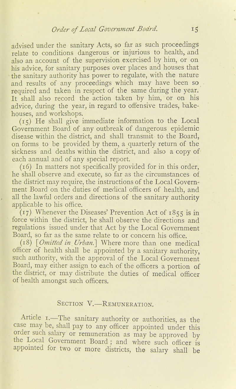 advised under the sanitary Acts, so far as such proceedings relate to conditions dangerous or injurious to healthy and also an account of the supervision exercised by him, or on his advice, for sanitary purposes over places and houses that the sanitary authority has power to regulate, with the nature and results of any proceedings which may have been so required and taken in respect of the same during the year. It shall also record the action taken by him, or on his advice, during the year, in regard to offensive trades, bake- houses, and workshops. (15) He shall give immediate information to the Local Government Board of any outbreak of dangerous epidemic disease within the district, and shall transmit to the Board, on forms to be provided by them, a quarterly return of the sickness and deaths within the district, and also a copy of' each annual and of any special report. (16) In matters not specifically provided for in this order, he shall observe and execute, so far as the circumstances of the district may require, the instructions of the Local Govern- ment Board on the duties of medical officers of health, and all the lawful orders and directions of the sanitary authority applicable to his office. (17) Whenever the Diseases' Prevention Act of 1855 is in force within the district, he shall observe the directions and regulations issued under that Act by the Local Government Board, so far as the same relate to or concern his office. (18) [Omitted in Urbaji.'] Where more than one medical officer of health shall be appointed by a sanitary authority, such authority, with the approval of the Local Government Board, may either assign to each of the officers a portion of the district, or may distribute the duties of medical officer of health amongst such officers. Section V.—Remuneration. Article I.—The sanitary authority or authorities, as the case may be, shall pay to any officer appointed under this order such salary or remuneration as may be approved by the Local Government Board ; and where such officer is appointed for two or more districts, the salary shall be