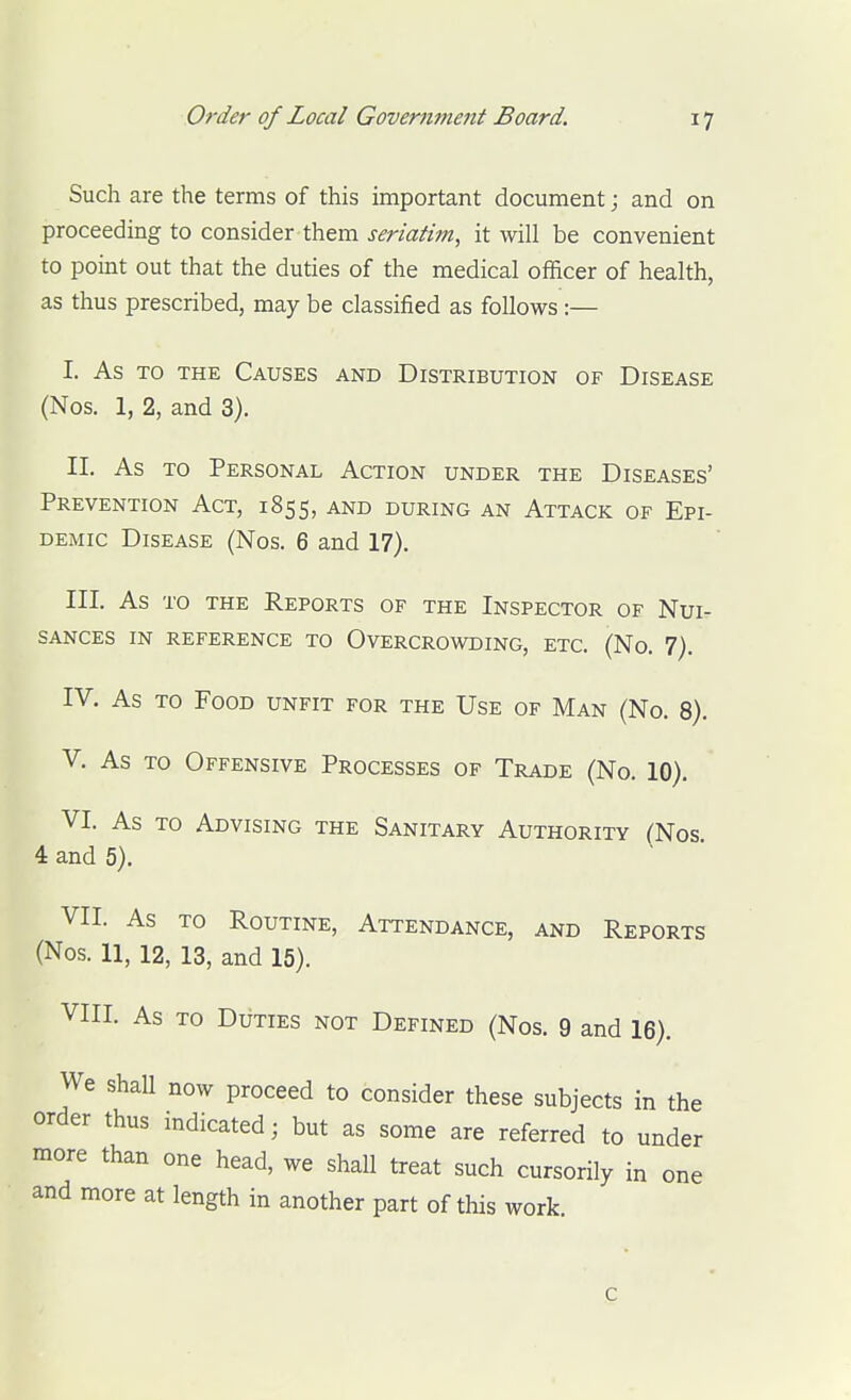 Such are the terms of this important document; and on proceeding to consider them seriatim, it will be convenient to point out that the duties of the medical officer of health, as thus prescribed, may be classified as follows:— I. As TO THE Causes and Distribution of Disease (Nos. 1, 2, and 3). II. As to Personal Action under the Diseases' Prevention Act, 1855, and during an Attack of Epi- demic Disease (Nos. 6 and 17). III. As TO THE Reports of the Inspector of Nui- sances IN reference to Overcrowding, etc. (No. 7). IV. As to Food unfit for the Use of Man (No. 8). V. As to Offensive Processes of Trade (No. 10). VI. As to Advising the Sanitary Authority (Nos. 4 and 5). VII. As TO Routine, Attendance, and Reports (Nos. 11, 12, 13, and 15). VIII. As TO Duties not Defined (Nos. 9 and 16). We shall now proceed to consider these subjects in the order thus indicated; but as some are referred to under more than one head, we shall treat such cursorily in one and more at length in another part of this work. c