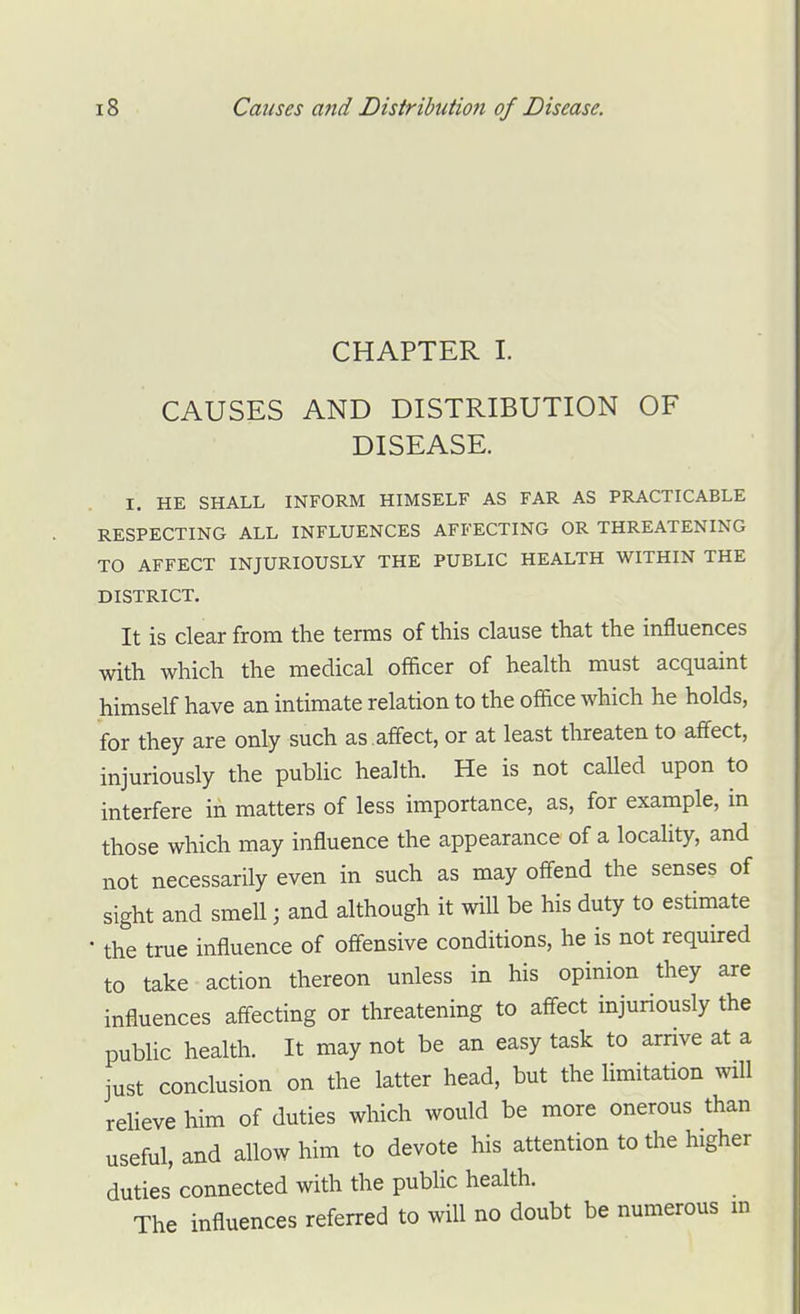 CHAPTER I. CAUSES AND DISTRIBUTION OF DISEASE. I. HE SHALL INFORM HIMSELF AS FAR AS PRACTICABLE RESPECTING ALL INFLUENCES AFFECTING OR THREATENING TO AFFECT INJURIOUSLY THE PUBLIC HEALTH WITHIN THE DISTRICT. It is clear from the terms of this clause that the influences with which the medical officer of health must acquaint himself have an intimate relation to the office which he holds, for they are only such as .affect, or at least threaten to affect, injuriously the public health. He is not called upon to interfere in matters of less importance, as, for example, in those which may influence the appearance of a locality, and not necessarily even in such as may ofl-end the senses of sight and smell; and although it will be his duty to estimate • the true influence of offensive conditions, he is not required to take action thereon unless in his opinion they are influences affecting or threatening to aff-ect injuriously the public health. It may not be an easy task to arrive at a just conclusion on the latter head, but the limitation will relieve him of duties which would be more onerous than useful, and allow him to devote his attention to the higher duties connected with the public health. The influences referred to will no doubt be numerous m