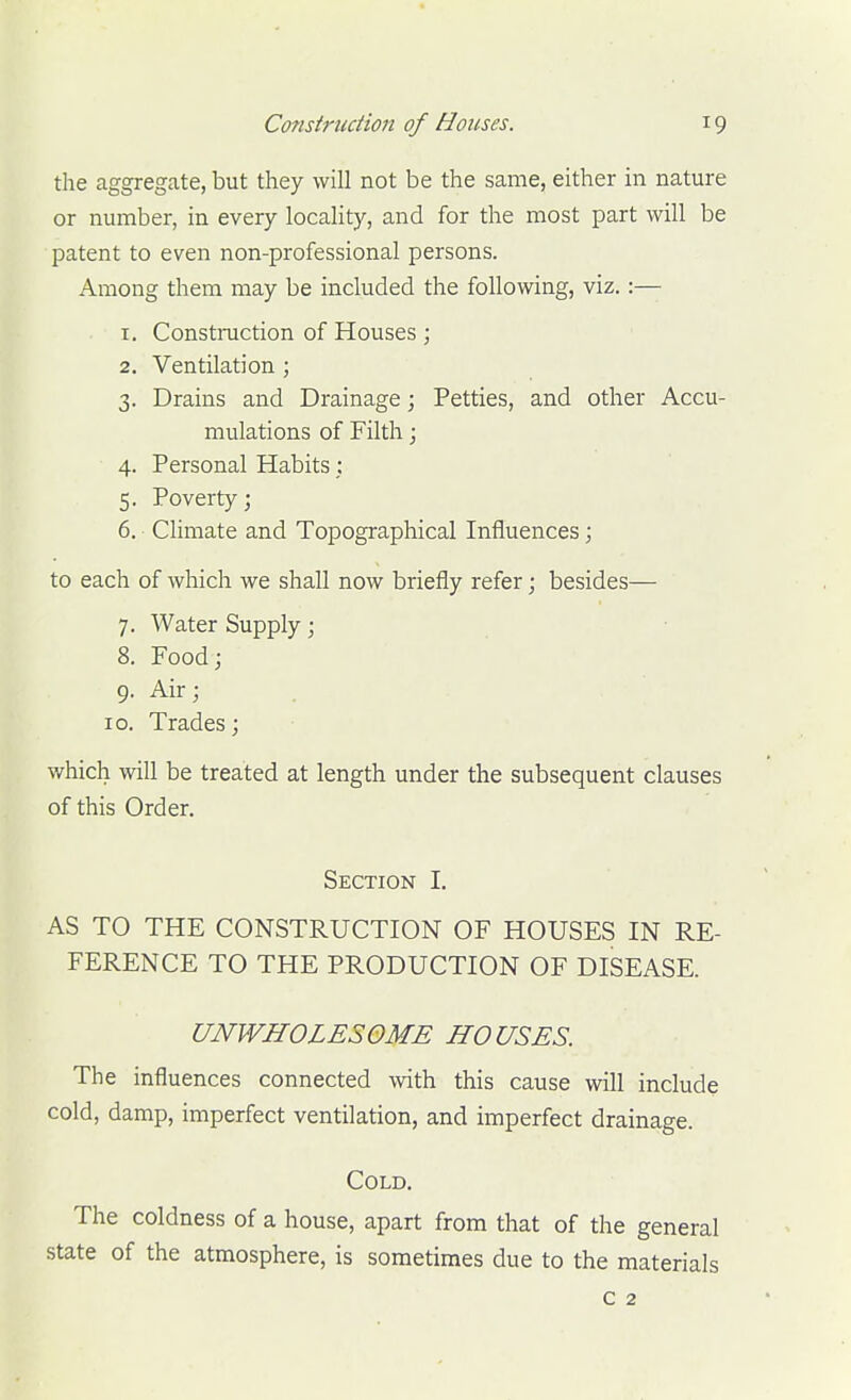 the aggregate, but they will not be the same, either in nature or number, in every locality, and for the most part will be patent to even non-professional persons. Among them may be included the following, viz.:— 1. Constmction of Houses ; 2. Ventilation ; 3. Drains and Drainage; Petties, and other Accu- mulations of Filth; 4. Personal Habits: 5. Poverty; 6. Climate and Topographical Influences; to each of which we shall now briefly refer; besides— 7. Water Supply; 8. Food; 9. Air; . ID. Trades; which will be treated at length under the subsequent clauses of this Order. Section I. AS TO THE CONSTRUCTION OF HOUSES IN RE- FERENCE TO THE PRODUCTION OF DISEASE. UNWHOLESOME HOUSES. The influences connected with this cause will include cold, damp, imperfect ventilation, and imperfect drainage. Cold. The coldness of a house, apart from that of the general state of the atmosphere, is sometimes due to the materials