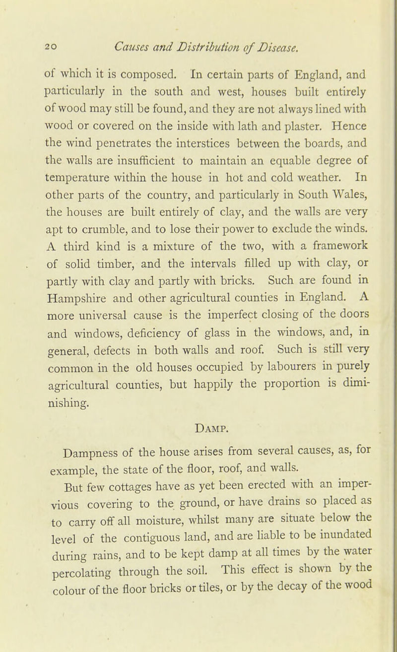 of which it is composed. In certain parts of England, and particularly in the south and west, houses built entirely of wood may still be found, and they are not always lined with wood or covered on the inside with lath and plaster. Hence the wind penetrates the interstices between the boards, and the walls are insufficient to maintain an equable degree of temperature within the house in hot and cold weather. In other parts of the country, and particularly in South Wales, the houses are built entirely of clay, and the walls are very apt to crumble, and to lose their power to exclude the winds. A third kind is a mixture of the two, with a framework of solid timber, and the intervals filled up with clay, or partly with clay and partly with bricks. Such are found in Hampshire and other agricultural counties in England. A more universal cause is the imperfect closing of the doors and windows, deficiency of glass in the windows, and, in general, defects in both walls and roof. Such is still very common in the old houses occupied by labourers in purely agricultural counties, but happily the proportion is dimi- nishing. Damp. Dampness of the house arises from several causes, as, for example, the state of the floor, roof, and walls. But few cottages have as yet been erected with an imper- vious covering to the ground, or have drains so placed as to carry off all moisture, whilst many are situate below the level of the contiguous land, and are liable to be inundated during rains, and to be kept damp at all times by the water percolating through the soil. This effect is shown by the colour of the floor bricks or tiles, or by the decay of the wood