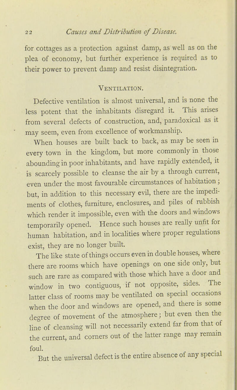 for cottages as a protection against damp, as well as on the plea of economy, but further experience is required as to their power to prevent damp and resist disintegration. Ventilation, Defective ventilation is almost universal, and is none the less potent that the inhabitants disregard it. This arises from several defects of construction, and, paradoxical as it may seem, even from excellence of workmanship. When houses are built back to back, as may be seen in every town in the kingdom, but more commonly in those abounding in poor inhabitants, and have rapidly extended, it is scarcely possible to cleanse the air by a through current, even under the most favourable circumstances of habitation; but, in addition to this necessary evil, there are the impedi- ments of clothes, furniture, enclosures, and piles of rubbish which render it impossible, even with the doors and windows temporarily opened. Hence such houses are really unfit for human habitation, and in localities where proper regulations exist, they are no longer built. The like state of things occurs even in double houses, where there are rooms which have openings on one side only, but such are rare as compared with those which have a door and window in two contiguous, if not opposite, sides. The latter class of rooms may be ventilated on special occasions when the door and windows are opened, and there is some degree of movement of the atmosphere; but even then the line of cleansing will not necessarily extend far from that of the current, and corners out of the latter range may remain foul. . But the universal defect is the entire absence of any special