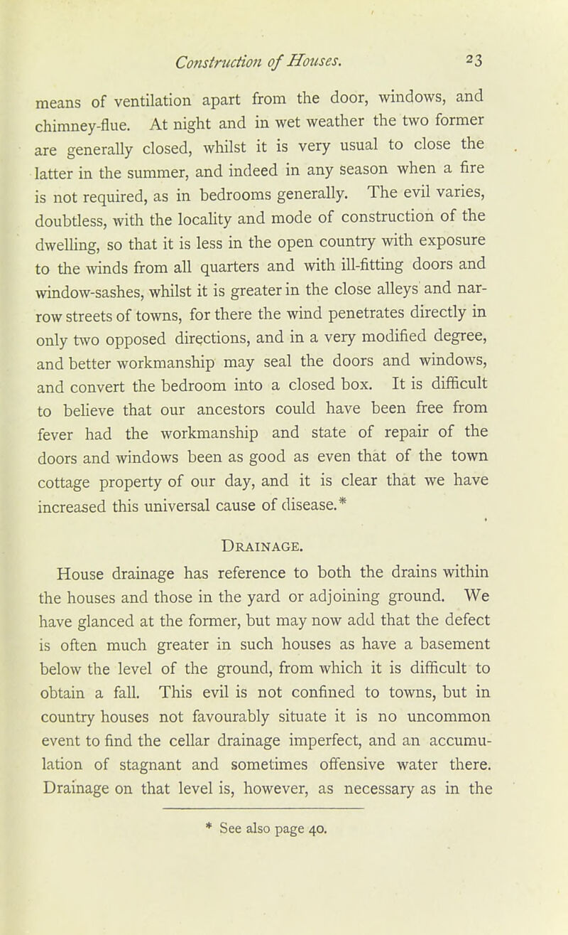 means of ventilation apart from the door, windows, and chimney-flue. At night and in wet weather the two former are generally closed, whilst it is very usual to close the latter in the summer, and indeed in any season when a fire is not required, as in bedrooms generally. The evil varies, doubtless, with the locality and mode of construction of the dwelling, so that it is less in the open country with exposure to the winds from all quarters and with ill-fitting doors and window-sashes, whilst it is greater in the close alleys and nar- row streets of towns, for there the wind penetrates directly in only t\vo opposed directions, and in a very modified degree, and better workmanship may seal the doors and windows, and convert the bedroom into a closed box. It is difficult to beUeve that our ancestors could have been free from fever had the workmanship and state of repair of the doors and windows been as good as even that of the town cottage property of our day, and it is clear that we have increased this universal cause of disease.* Drainage. House drainage has reference to both the drains within the houses and those in the yard or adjoining ground. We have glanced at the former, but may now add that the defect is often much greater in such houses as have a basement below the level of the ground, from which it is difficult to obtain a fall. This evil is not confined to towns, but in country houses not favourably situate it is no uncommon event to find the cellar drainage imperfect, and an accumu- lation of stagnant and sometimes ofiensive water there. Drainage on that level is, however, as necessary as in the * See also page 40.