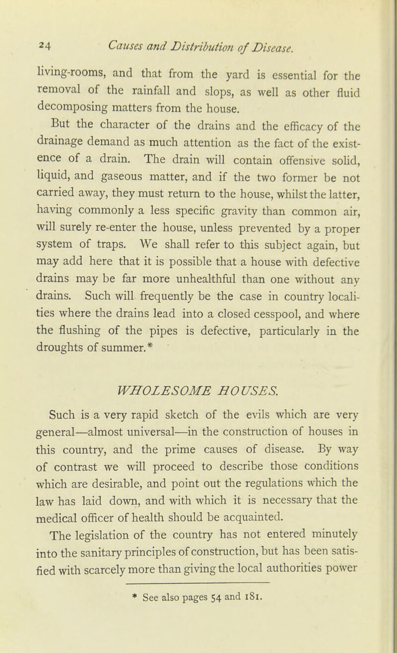 living-rooms, and that from the yard is essential for the removal of the rainfall and slops, as well as other fluid decomposing matters from the house. But the character of the drains and the efficacy of the drainage demand as much attention as the fact of the exist- ence of a drain. The drain will contain offensive soUd, liquid, and gaseous matter, and if the two former be not carried away, they must return to the house, whilst the latter, having commonly a less specific gravity than common air, will surely re-enter the house, unless prevented by a proper system of traps. We shall refer to this subject again, but may add here that it is possible that a house with defective drains may be far more unhealthful than one without any drains. Such will frequently be the case in country locali- ties where the drains lead into a closed cesspool, and where the flushing of the pipes is defective, particularly in the droughts of summer.* WHOLESOME HOUSES. Such is a very rapid sketch of the evils which are very general—almost universal—in the construction of houses in this country, and the prime causes of disease. By way of contrast we will proceed to describe those conditions which are desirable, and point out the regulations which the law has laid down, and with which it is necessary that the medical officer of health should be acquainted. The legislation of the country has not entered minutely into the sanitary principles of construction, but has been satis- fied with scarcely more than giving the local authorities power * See also pages 54 and i8l.