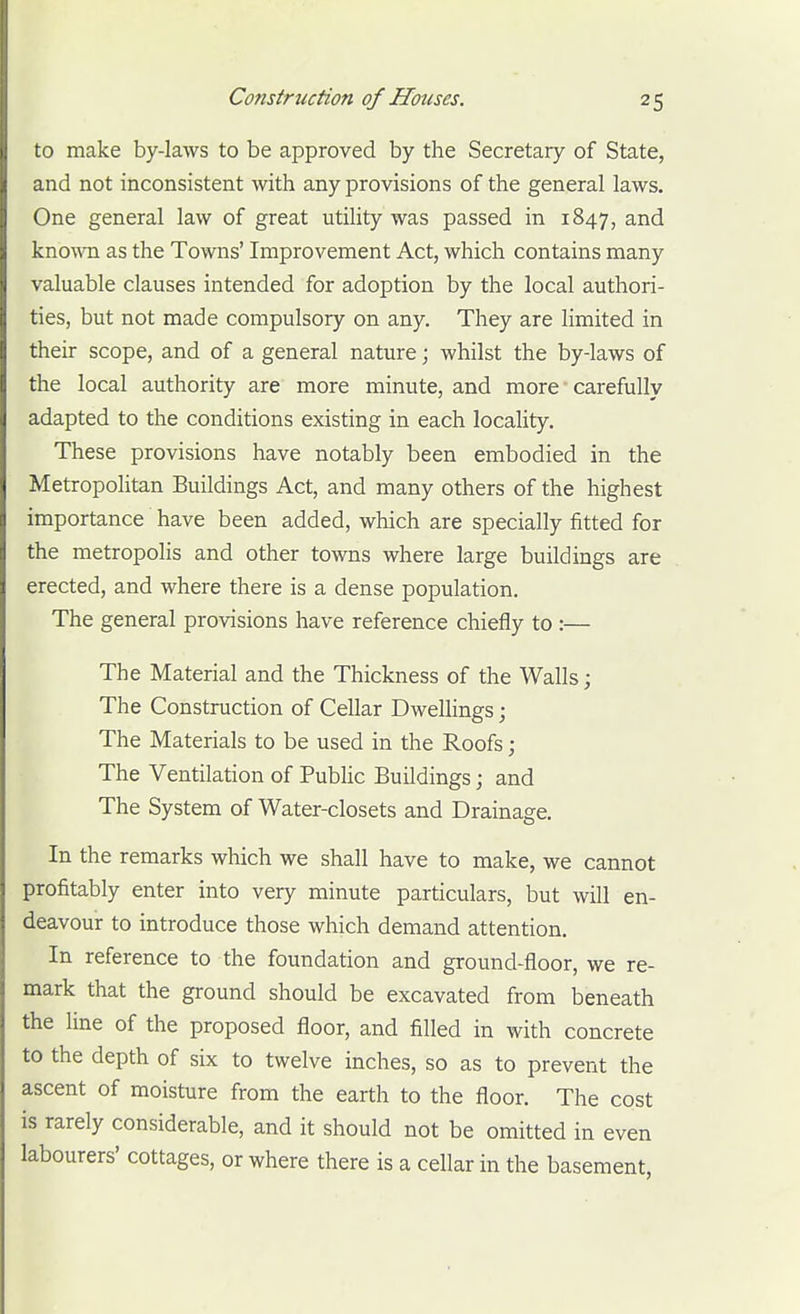 to make by-laws to be approved by the Secretary of State, and not inconsistent with any provisions of the general laws. One general law of great utility was passed in 1847, and kno\vn as the Towns' Improvement Act, which contains many valuable clauses intended for adoption by the local authori- ties, but not made compulsory on any. They are limited in their scope, and of a general nature; whilst the by-laws of the local authority are more minute, and more ■ carefully adapted to the conditions existing in each locality. These provisions have notably been embodied in the Metropolitan Buildings Act, and many others of the highest importance have been added, which are specially fitted for the metropolis and other towns where large buildings are erected, and where there is a dense population. The general provisions have reference chiefly to :— The Material and the Thickness of the Walls; The Construction of Cellar Dwellings; The Materials to be used in the Roofs; The Ventilation of Public Buildings; and The System of Water-closets and Drainage. In the remarks which we shall have to make, we cannot profitably enter into very minute particulars, but will en- deavour to introduce those which demand attention. In reference to the foundation and ground-floor, we re- mark that the ground should be excavated from beneath the line of the proposed floor, and filled in with concrete to the depth of six to twelve inches, so as to prevent the ascent of moisture from the earth to the floor. The cost is rarely considerable, and it should not be omitted in even labourers' cottages, or where there is a cellar in the basement.